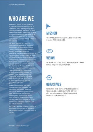 Who are we
We had our origins in the University
of Aveiro Business Incubator (IEUA) in
September, 2007. The beginning of our
company arose from the desire to make
a difference, and the enthusiasm of three
young researchers from the Institute of
Telecommunications and PT Inovação,
SA in pursuing a career of high potential
and success.
The skills acquired as a result of
various works - whether in academic
environment or in industrial context
- in the context of European research
projects enabled the pursuit of
innovation and entrepreneurship, vital in
a company that always wanted to affirm
the creation of innovative solutions on
both national and international scenario.
With specific customers in mind, such as
telecom operators, our work attracted
the attention of PT Inovação, SA since
the beginning, being our first customer.
Leveraged by the R&I experience
of the three founding partners, we
counted, since the beginning, with
specialised know-how in high-tech
products and services in areas such
as telecommunications and next
generation networks.
Research&Innovation and user-
centered solutions have been the
hallmark of our growth, reflecting
our culture of technology and shared
ideas. We research and develop
bleeding edge technologies, design
state-of-the-art solutions and create
valuable intellectual property to be an
international reference in Smart Cities
and Future Internet.
Since 2007, we have fostered a culture of
innovation and creativity by delivering
the solutions that our customers need to
succeed.
MISSION
To improve people’s lives by developing
usable technologies.
vision
To be an international reference in Smart
Cities and Future Internet.
Objectives
Research and develop bleeding edge
technologies, design state- of-the-
art solutions and create valuable
intellectual property.
6
UBIWHERE | Annual Report 2014
SECTION ONE | UBIWHERE
 