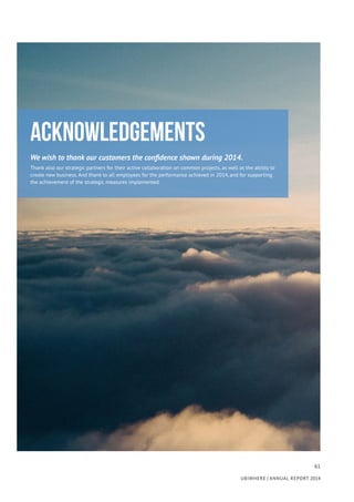 61
UBIWHERE | Annual Report 2014
Acknowledgements
We wish to thank our customers the confidence shown during 2014.
Thank also our strategic partners for their active collaboration on common projects, as well as the ability to
create new business. And thank to all employees for the performance achieved in 2014, and for supporting
the achievement of the strategic measures implemented.
 