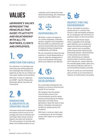 8
UBIWHERE | Annual Report 2014
VALUES
Ubiwhere’s values
represent the
principles that
guide its activity
and relationship
with all its
partners, clients
and employees.
1.Ambition for goals
Our aspiration is to do better and
more every day, setting objectives
and challenges that stimulate our
expertise, so that we can achieve our
main goals rapidly and successfully.
With that in mind, our objectives
are SMART- Specific, Measurable,
Achievable, Results-focused and
Time-bound.
2.Innovation
& Creativity in
creating value
Innovation allied with Creativity are
the essence and the source of our
strategy. Every day we develop new
and bright ideas, always trying to
explore new tools and resources.
The main purpose is to provide new,
better and valuable products to our
customers, and to design the most
advanced technology and intellectual
property to create added value.
3.Responsibility
We foster a culture of respect to
our society, employees, customers,
partners, suppliers and competitors.
We draw both our professional and
personal relationships by principles
of integrity, honesty, transparency,
confidentiality and liability.
We are committed to follow the best
practices in Social Responsibility in
order to make the management in
social, environmental and energy
terms more effective and efficient.
4.Sustainable
development
Our sustainable development has
leading us to ensure continuity and
growth of our business.
We recognise that this growth
must be both inclusive and
environmentally sound to reduce
poverty, build prosperity for today’s
population, and meet future
generations needs. We want to help
deliver immediate and long-term
benefits for people, planet, and
prosperity.
With that in mind, we create value
in everything we do and everyday
always with respect to our public’s
interests.
5.Respect for the
environment
We are committed to provide a
quality service in a manner that
ensures a safe and healthy workplace
for our employees and minimises our
potential impact on the environment.
We keep environmental impact
within acceptable limits through
good methods, such as seeking to
reduce the amount of energy and
water used as much as possible;
performing business electronically
(web-based product demonstrations,
e-mails, phone and conference
calls); distributing our software
electronically to avoid the need to
print manuals, etc.; waste materials
are recycled (paper, plastic, glass, etc.);
and cleaning materials used are as
environmentally friendly as possible.
We aim to review our environmental
policy at least on an annual basis to
improve our performance and quality.
SECTION ONE | UBIWHERE
 
