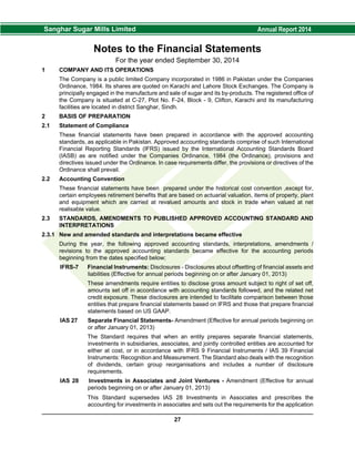 Notes to the Financial Statements
For the year ended September 30, 2014
1 COMPANY AND ITS OPERATIONS
The Company is a public limited Company incorporated in 1986 in Pakistan under the Companies
Ordinance, 1984. Its shares are quoted on Karachi and Lahore Stock Exchanges. The Company is
principally engaged in the manufacture and sale of sugar and its by-products. The registered office of
the Company is situated at C-27, Plot No. F-24, Block - 9, Clifton, Karachi and its manufacturing
facilities are located in district Sanghar, Sindh.
2 BASIS OF PREPARATION
2.1 Statement of Compliance
These financial statements have been prepared in accordance with the approved accounting
standards, as applicable in Pakistan. Approved accounting standards comprise of such International
Financial Reporting Standards (IFRS) issued by the International Accounting Standards Board
(IASB) as are notified under the Companies Ordinance, 1984 (the Ordinance), provisions and
directives issued under the Ordinance. In case requirements differ, the provisions or directives of the
Ordinance shall prevail.
2.2 Accounting Convention
These financial statements have been prepared under the historical cost convention ,except for,
certain employees retirement benefits that are based on actuarial valuation, items of property, plant
and equipment which are carried at revalued amounts and stock in trade when valued at net
realisable value.
2.3 STANDARDS, AMENDMENTS TO PUBLISHED APPROVED ACCOUNTING STANDARD AND
INTERPRETATIONS
2.3.1 New and amended standards and interpretations became effective
During the year, the following approved accounting standards, interpretations, amendments /
revisions to the approved accounting standards became effective for the accounting periods
beginning from the dates specified below;
IFRS-7 Financial Instruments: Disclosures - Disclosures about offsetting of financial assets and
liabilities (Effective for annual periods beginning on or after January 01, 2013)
These amendments require entities to disclose gross amount subject to right of set off,
amounts set off in accordance with accounting standards followed, and the related net
credit exposure. These disclosures are intended to facilitate comparison between those
entities that prepare financial statements based on IFRS and those that prepare financial
statements based on US GAAP.
IAS 27 Separate Financial Statements- Amendment (Effective for annual periods beginning on
or after January 01, 2013)
The Standard requires that when an entity prepares separate financial statements,
investments in subsidiaries, associates, and jointly controlled entities are accounted for
either at cost, or in accordance with IFRS 9 Financial Instruments / IAS 39 Financial
Instruments: Recognition and Measurement. The Standard also deals with the recognition
of dividends, certain group reorganisations and includes a number of disclosure
requirements.
IAS 28 Investments in Associates and Joint Ventures - Amendment (Effective for annual
periods beginning on or after January 01, 2013)
This Standard supersedes IAS 28 Investments in Associates and prescribes the
accounting for investments in associates and sets out the requirements for the application
27
 