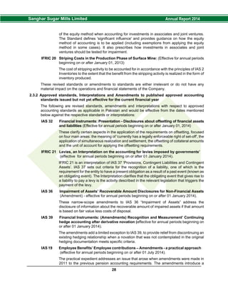 of the equity method when accounting for investments in associates and joint ventures.
The Standard defines 'significant influence' and provides guidance on how the equity
method of accounting is to be applied (including exemptions from applying the equity
method in some cases). It also prescribes how investments in associates and joint
ventures should be tested for impairment.
IFRIC 20 Striping Costs in the Production Phase of Surface Mine: (Effective for annual periods
beginning on or after January 01, 2013)
The cost of stripping activity to be accounted for in accordance with the principles of IAS 2
Inventories to the extent that the benefit from the stripping activity is realized in the form of
inventory produced.
These revised standards or amendments to standards are either irrelevant or do not have any
material impact on the operations and financial statements of the Company.
2.3.2 Approved standards, Interpretations and Amendments to published approved accounting
standards issued but not yet effective for the current financial year
The following are revised standards, amendments and interpretations with respect to approved
accounting standards as applicable in Pakistan and would be effective from the dates mentioned
below against the respective standards or interpretations:
IAS 32 Financial Instruments: Presentation - Disclosures about offsetting of financial assets
and liabilities (Effective for annual periods beginning on or after January 01, 2014)
These clarify certain aspects in the application of the requirements on offsetting, focused
on four main areas: the meaning of 'currently has a legally enforceable right of set-off', the
application of simultaneous realization and settlement, the offsetting of collateral amounts
and the unit of account for applying the offsetting requirements.
IFRIC 21 Levies, an Interpretation on the accounting for levies imposed by governments’
(effective for annual periods beginning on or after 01 January 2014).
IFRIC 21 is an interpretation of IAS 37 ‘Provisions, Contingent Liabilities and Contingent
Assets’. IAS 37 sets out criteria for the recognition of a liability, one of which is the
requirement for the entity to have a present obligation as a result of a past event (known as
an obligating event). The Interpretation clarifies that the obligating event that gives rise to
a liability to pay a levy is the activity described in the relevant legislation that triggers the
payment of the levy.
IAS 36 Impairment of Assets’ Recoverable Amount Disclosures for Non-Financial Assets
(Amendment) - effective for annual periods beginning on or after 01 January 2014).
These narrow-scope amendments to IAS 36 “Impairment of Assets” address the
disclosure of information about the recoverable amount of impaired assets if that amount
is based on fair value less costs of disposal.
IAS 39 Financial Instruments: (Amendments) Recognition and Measurement’ Continuing
hedge accounting after derivative novation (effective for annual periods beginning on
or after 01 January 2014).
The amendments add a limited exception to IAS 39, to provide relief from discontinuing an
existing hedging relationship when a novation that was not contemplated in the original
hedging documentation meets specific criteria.
IAS 19 Employee Benefits’ Employee contributions – Amendments - a practical approach
(effective for annual periods beginning on or after 01 July 2014).
The practical expedient addresses an issue that arose when amendments were made in
2011 to the previous pension accounting requirements. The amendments introduce a
28
 