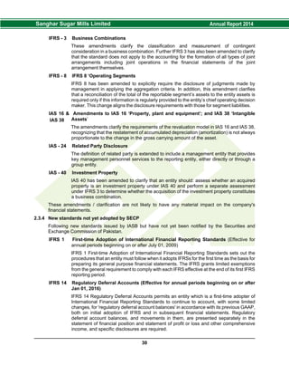 IFRS - 3 Business Combinations
These amendments clarify the classification and measurement of contingent
consideration in a business combination. Further IFRS 3 has also been amended to clarify
that the standard does not apply to the accounting for the formation of all types of joint
arrangements including joint operations in the financial statements of the joint
arrangement themselves.
IFRS - 8 IFRS 8 ‘Operating Segments
IFRS 8 has been amended to explicitly require the disclosure of judgments made by
management in applying the aggregation criteria. In addition, this amendment clarifies
that a reconciliation of the total of the reportable segment’s assets to the entity assets is
required only if this information is regularly provided to the entity’s chief operating decision
maker. This change aligns the disclosure requirements with those for segment liabilities.
IAS 16 & Amendments to IAS 16 ‘Property, plant and equipment’; and IAS 38 ‘Intangible
Assets’
The amendments clarify the requirements of the revaluation model in IAS 16 and IAS 38,
recognizing that the restatement of accumulated depreciation (amortization) is not always
proportionate to the change in the gross carrying amount of the asset.
IAS - 24 Related Party Disclosure
The definition of related party is extended to include a management entity that provides
key management personnel services to the reporting entity, either directly or through a
group entity.
IAS - 40 Investment Property
IAS 40 has been amended to clarify that an entity should: assess whether an acquired
property is an investment property under IAS 40 and perform a separate assessment
under IFRS 3 to determine whether the acquisition of the investment property constitutes
a business combination.
These amendments / clarification are not likely to have any material impact on the company's
financial statements.
2.3.4 New standards not yet adopted by SECP
Following new standards issued by IASB but have not yet been notified by the Securities and
Exchange Commission of Pakistan.
IFRS 1 First-time Adoption of International Financial Reporting Standards (Effective for
annual periods beginning on or after July 01, 2009)
IFRS 1 First-time Adoption of International Financial Reporting Standards sets out the
procedures that an entity must follow when it adopts IFRSs for the first time as the basis for
preparing its general purpose financial statements. The IFRS grants limited exemptions
from the general requirement to comply with each IFRS effective at the end of its first IFRS
reporting period.
IFRS 14 Regulatory Deferral Accounts (Effective for annual periods beginning on or after
Jan 01, 2016)
IFRS 14 Regulatory Deferral Accounts permits an entity which is a first-time adopter of
International Financial Reporting Standards to continue to account, with some limited
changes, for 'regulatory deferral account balances' in accordance with its previous GAAP,
both on initial adoption of IFRS and in subsequent financial statements. Regulatory
deferral account balances, and movements in them, are presented separately in the
statement of financial position and statement of profit or loss and other comprehensive
income, and specific disclosures are required.
30
IAS 38
 