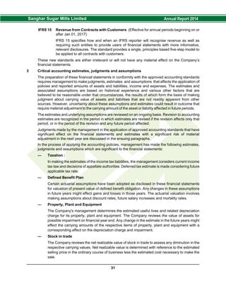 IFRS 15 Revenue from Contracts with Customers (Effective for annual periods beginning on or
after Jan 01, 2017)
IFRS 15 specifies how and when an IFRS reporter will recognise revenue as well as
requiring such entities to provide users of financial statements with more informative,
relevant disclosures. The standard provides a single, principles based five-step model to
be applied to all contracts with customers.
These new standards are either irrelevant or will not have any material effect on the Company’s
financial statements.
3 Critical accounting estimates, judgments and assumptions
The preparation of these financial statements in conformity with the approved accounting standards
requires management to make judgments, estimates and assumptions that affects the application of
policies and reported amounts of assets and liabilities, income and expenses. The estimates and
associated assumptions are based on historical experience and various other factors that are
believed to be reasonable under that circumstances, the results of which form the basis of making
judgment about carrying value of assets and liabilities that are not readily apparent from other
sources. However, uncertainty about these assumptions and estimates could result in outcome that
require material adjustment to the carrying amount of the asset or liability affected in future periods.
The estimates and underlying assumptions are reviewed on an ongoing basis. Revision to accounting
estimates are recognized in the period in which estimates are revised if the revision affects only that
period, or in the period of the revision and any future period affected.
Judgments made by the management in the application of approved accounting standards that have
significant effect on the financial statements and estimates with a significant risk of material
adjustment in the next year are discussed in the ensuing paragraphs.
In the process of applying the accounting policies, management has made the following estimates,
judgments and assumptions which are significant to the financial statements:
— Taxation :
In making the estimates of the income tax liabilities, the management considers current income
tax law and decisions of appellate authorities. Deferred tax estimate is made considering future
applicable tax rate.
— Defined Benefit Plan
Certain actuarial assumptions have been adopted as disclosed in these financial statements
for valuation of present value of defined benefit obligation. Any changes in these assumptions
in future years might effect gains and losses in those years. The actuarial valuation involves
making assumptions about discount rates, future salary increases and mortality rates.
— Property, Plant and Equipment
The Company's management determines the estimated useful lives and related depreciation
charge for its property, plant and equipment. The Company reviews the value of assets for
possible impairment on financial year end. Any change in the estimate in the future years might
effect the carrying amounts of the respective items of property, plant and equipment with a
corresponding affect on the depreciation charge and impairment.
— Stock in trade
The Company reviews the net realizable value of stock in trade to assess any diminution in the
respective carrying values. Net realizable value is determined with reference to the estimated
selling price in the ordinary course of business less the estimated cost necessary to make the
sale.
31
 
