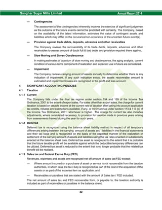 — Contingencies
The assessment of the contingencies inherently involves the exercise of significant judgemen
as the outcome of the future events cannot be predicted with certainty. The Company, based
on the availability of the latest information, estimates the value of contingent assets and
liabilities which may differ on the occurance/non-occurance of the uncertain future event(s).
— Provision against trade debts, deposits, advances and other receivables
The Company reviews the recoverability of its trade debts, deposits, advances and other
receivables to assess amount of doubt full & bad debts and provision required there against.
— Slow Moving and Stores Obsolescence
In making estimates of quantum of slow moving and obsolescence, the aging analysis, current
condition of various items component of realization and expected use in future are considered.
— Impairment
The Company reviews carrying amount of assets annually to determine whether there is any
indication of impairment. If any such indication exists, the assets recoverable amount is
estimated and impairment losses are recognized in the profit and loss account.
4 SIGNIFICANT ACCOUNTING POILICIES
4.1 Taxation
4.1.1 Current
The Company falls under the final tax regime under section 154 and 169 of the Income Tax
Ordinance, 2001 to the extent of export sales. For sales other than export sales, the charge for current
taxation is based on taxable income at the current rate of taxation after taking into account applicable
tax credits, rebates and exemptions available, if any, or minimum tax under section 113 & 113 (c) of
the Income Tax Ordinance, 2001, whichever is higher. The charge for current tax also includes
adjustments, where considered necessary, to provision for taxation made in previous years arising
from assessments framed during the year for such years.
4.1.2 Deferred
Deferred tax is recognized using the balance sheet liability method in respect of all temporary
differences arising between the carrying amount of assets and liabilities in the financial statements
and their tax base and is recognized on the basis of the expected manner of the realization or
settlement of the carrying amount of assets and liabilities using the tax rates enacted or substantially
enacted at the balance sheet date. Deferred tax asset is recognized to the extent that it is probable
that the future taxable profit will be available against which the deductible temporary differences can
be utilized. Deferred tax asset is reduced to the extent that is no longer probable that the related tax
benefit will be realized.
4.1.3 Sales tax and Federal Excise Duty (FED)
Revenues, expenses and assets are recognized net off amount of sales tax/FED except:
— Where amount incurred on a purchase of asset or service is not recoverable from the taxation
authorities, in which case the tax / duty is recognized as part of the cost of the acquisition of the
assets or as part of the expense item as applicable; and
— Receivables or payables that are stated with the amount of Sales tax / FED included.
The net amount of sales tax and FED recoverable from, or payable to, the taxation authority is
included as part of receivables or payables in the balance sheet.
32
 