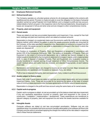 4.2 Employees Retirement benefits:
4.2.1 Defined benefit plan
The Company operates an unfunded gratuity scheme for all employees eligible to the scheme with
qualifying service period. Provision is made annually to cover the obligation on the basis of actuarial
valuation carried out using Projected Unit Credit Method, and is charged to profit and loss account,
related details of which are given in the respective note to the financial statements. Actuarial gains or
losses are recognized in full as and when arise and are charged to other comprehensive income.
4.3 Property, plant and equipment
4.3.1 Owned assets
These are stated at cost less accumulated depreciation and impairment, if any, except for free hold
land, buildings and plant and machinery which are stated at revalued amounts.
Depreciation is charged, on a systematic basis over the economic useful life of the asset, on reducing
balance method, which reflects the pattern in which the assets economic benefits are consumed by
the Company, at the rates specified in respective note. Depreciation on additions is charged from the
month in which the assets are put to use while no depreciation is charged in the month in which the
assets are disposed off.
The Surplus on revaluation of Property, Plant and Equipment is recognized in accordance with
section 235 of the Companies Ordinance, 1984. The surplus on revaluation of Property, Plant and
Equipment to the extent of incremental depreciation net of deferred tax thereon charged on the
related assets is transferred by the Company to statement of changes in equity under unappropriated
profit. In case of disposal of revalued Property, Plant and Equipment, any revaluation surplus is
directly transferred to retained earning through statement of Other Comprehensive Income. The
assets' residual values and useful lives are reviewed, and adjusted if appropriate, at each balance
sheet date.
Maintenance and normal repairs are charged to income as and when incurred. Major renewals and
improvements are capitalized and the assets so replaced, if any, are retired.
Profit or loss on disposal of property, plant and equipment, if any, is taken to profit and loss account.
4.3.2 Assets subject to finance lease
Assets held under finance lease are stated at cost less accumulated depreciation and accumulated
impairment losses, if any. These are accounted for by recording the assets at the lower of present
value of minimum lease payments under the lease agreements and the fair value of assets acquired.
Depreciation is charged to the profit and loss account using the same basis as for owned assets.
4.3.3 Capital work-in-progress
Capital work-in-progress is stated at cost accumulated up to the balance sheet date less impairment
if any and represents expenditure incurred on property, plant and equipment in the course of
construction / installation / implementation / development. These expenditures are transferred to
relevant category of property, plant and equipment as and when the assets becomes available for
use.
4.4 Intangible Assets
Computer software are stated at cost less accumulated amortisation. Software cost are only
capitalized when it is probable that future economic benefits attributable to the software will flow to the
Company and the same is amortised applying the straight line method at the rate stated in respective
note to these financial statements.
33
 
