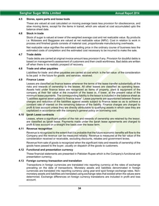 4.5 Stores, spare parts and loose tools
These are valued at cost calculated on moving average basis less provision for obsolescence, and
slow moving items, except for the items in transit, which are valued at cost accumulated upto the
balance sheet date.
4.6 Stock in trade
Stock of sugar is valued at lower of the weighted average cost and net realizable value. By products
i.e. Molasses and Baggasse are valued at net realizable value (NRV). Cost in relation to work in
process and finished goods consists of material cost, proportionate manufacturing overheads.
Net realizable value signifies the estimated selling price in the ordinary course of business less the
estimated costs of completion and the estimated cost necessary to be incurred to make the sale.
4.7 Trade debts
Trade debts are carried at original invoice amount less provision if any. Provision for doubtful debts is
based on management's assessment of customers and their credit worthiness. Bad debts are written
off when there is no realistic prospect of recovery.
4.8 Trade and other payables
Liabilities for trade and other payables are carried at cost which is the fair value of the consideration
to be paid in the future for goods and services received.
4.9 Finance Lease
Leases are classified as finance leases whenever the terms of the lease transfer substantially all the
risks and rewards of ownership to the lessee. All other leases are classified as operating lease.
Assets held under finance lease are recognized as items of property, plant & equipment of the
company at their fair value at the inception of the lease or, if lower, at the present value of the
minimum lease payments. The corresponding liability to the lessor is included in the balance sheet as
“Liabilities against asset subject to finance lease”. Lease payments are apportioned between finance
charges and reduction of the liabilities against assets subject to finance lease so as to achieve a
constant rate of interest on the remaining balance of the liability. Finance charges are charged to
profit & loss account unless they are directly attributable to qualifying assets in which case they are
capitalized in accordance with the company's general policy on borrowing cost.
4.10 Ijarah Lease contracts
Leases, where a significant portion of the risk and rewards of ownership are retained by the lessor,
are classified as Ijarah lease. Payments made under the Ijarah lease agreements are charged to
profit & loss account on a straight line basis over the lease term.
4.11 Revenue recognition
Revenue is recognized to the extent that it is probable that the future economic benefits will flow to the
Company and the revenue can be measured reliably. Revenue is measured at the fair value of the
consideration received or receivable, excluding discounts, rebates and government levies.
Revenue from sale of goods is recognized when the significant risks and rewards of ownership of the
goods have passed to the buyer, usually on dispatch of the goods to customers.
4.12 Functional and presentation currency
These financial statements are presented in Pakistan Rupee which is the Company’s functional and
presentation currency.
4.13 Foreign currency transaction and translation
Transactions in foreign currencies are translated into reporting currency at the rates of exchange
prevailing on the date of transactions. Monetary assets and liabilities denominated in foreign
currencies are translated into reporting currency using year-end spot foreign exchange rates. Non-
monetary assets and liabilities are translated using exchange rates that existed when the values were
determined. Exchange differences on foreign currency translations are included in profit and loss
account.
34
 