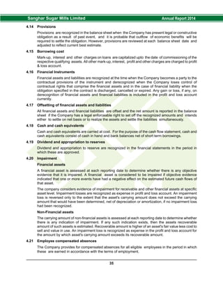 4.14 Provisions
Provisions are recognized in the balance sheet when the Company has present legal or constructive
obligation as a result of past event, and it is probable that outflow of economic benefits will be
required to settle the obligation. However, provisions are reviewed at each balance sheet date and
adjusted to reflect current best estimate.
4.15 Borrowing cost
Mark-up, interest and other charges on loans are capitalized upto the date of commissioning of the
respective qualifying assets. All other mark-up, interest, profit and other charges are charged to profit
& loss account.
4.16 Financial Instruments
Financial assets and liabilities are recognized at the time when the Company becomes a party to the
contractual provisions of the instrument and derecognized when the Company loses control of
contractual rights that comprise the financial assets and in the case of financial liability when the
obligation specified in the contract is discharged, cancelled or expired. Any gain or loss, if any, on
derecognition of financial assets and financial liabilities is included in the profit and loss account
currently.
4.17 Offsetting of financial assets and liabilities
All financial assets and financial liabilities are offset and the net amount is reported in the balance
sheet if the Company has a legal enforceable right to set off the recognized amounts and intends
either to settle on net basis or to realize the assets and settle the liabilities simultaneously.
4.18 Cash and cash equivalents
Cash and cash equivalents are carried at cost. For the purpose of the cash flow statement, cash and
cash equivalents consist of cash in hand and bank balances net of short term borrowings.
4.19 Dividend and appropriation to reserves
Dividend and appropriation to reserve are recognized in the financial statements in the period in
which these are approved.
4.20 Impairment
Financial assets
A financial asset is assessed at each reporting date to determine whether there is any objective
evidence that it is impaired. A financial asset is considered to be impaired if objective evidence
indicated that one or more events have had a negative effect on the estimated future cash flows of
that asset.
The company considers evidence of impairment for receivable and other financial assets at specific
asset level. Impairment losses are recognized as expense in profit and loss account. An impairment
loss is reversed only to the extent that the asset's carrying amount does not exceed the carrying
amount that would have been determined, net of depreciation or amortization, if no impairment loss
had been recognized.
Non-Financial assets
The carrying amount of non-financial assets is assessed at each reporting date to determine whether
there is any indication of impairment. If any such indication exists, then the assets recoverable
amount of such assets is estimated. Recoverable amount is higher of an asset's fair value less cost to
sell and value in use. An impairment loss is recognized as expense in the profit and loss account for
the amount by which asset's carrying amount exceeds its recoverable amount.
4.21 Employee compensated absences
The Company provides for compensated absences for all eligible employees in the period in which
these are earned in accordance with the terms of employment.
35
 