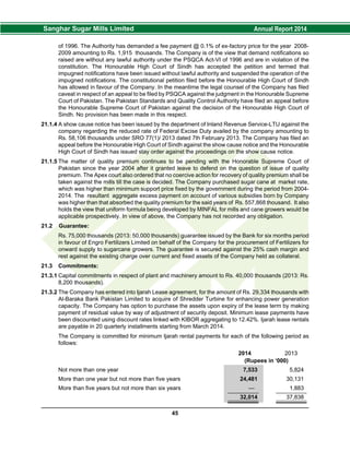 of 1996. The Authority has demanded a fee payment @ 0.1% of ex-factory price for the year 2008-
2009 amounting to Rs. 1,915 thousands. The Company is of the view that demand notifications so
raised are without any lawful authority under the PSQCA Act-VI of 1996 and are in violation of the
constitution. The Honourable High Court of Sindh has accepted the petition and termed that
impugned notifications have been issued without lawful authority and suspended the operation of the
impugned notifications. The constitutional petition filed before the Honourable High Court of Sindh
has allowed in favour of the Company. In the meantime the legal counsel of the Company has filed
caveat in respect of an appeal to be filed by PSQCA against the judgment in the Honourable Supreme
Court of Pakistan. The Pakistan Standards and Quality Control Authority have filed an appeal before
the Honourable Supreme Court of Pakistan against the decision of the Honourable High Court of
Sindh. No provision has been made in this respect.
21.1.4 A show cause notice has been issued by the department of Inland Revenue Service-LTU against the
company regarding the reduced rate of Federal Excise Duty availed by the company amounting to
Rs. 58,106 thousands under SRO 77(1)/ 2013 dated 7th February 2013. The Company has filed an
appeal before the Honourable High Court of Sindh against the show cause notice and the Honourable
High Court of Sindh has issued stay order against the proceedings on the show cause notice.
21.1.5 The matter of quality premium continues to be pending with the Honorable Supreme Court of
Pakistan since the year 2004 after it granted leave to defend on the question of issue of quality
premium. The Apex court also ordered that no coercive action for recovery of quality premium shall be
taken against the mills till the case is decided. The Company purchased sugar cane at market rate,
which was higher than minimum support price fixed by the government during the period from 2004-
2014. The resultant aggregate excess payment on account of various subsidies born by Company
was higher than that absorbed the quality premium for the said years of Rs. 557,868 thousand. It also
holds the view that uniform formula being developed by MINFAL for mills and cane growers would be
applicable prospectively. In view of above, the Company has not recorded any obligation.
21.2 Guarantee:
Rs. 75,000 thousands (2013: 50,000 thousands) guarantee issued by the Bank for six months period
in favour of Engro Fertilizers Limited on behalf of the Company for the procurement of Fertilizers for
onward supply to sugarcane growers. The guarantee is secured against the 25% cash margin and
rest against the existing charge over current and fixed assets of the Company held as collateral.
21.3 Commitments:
21.3.1 Capital commitments in respect of plant and machinery amount to Rs. 40,000 thousands (2013: Rs.
8,200 thousands).
21.3.2 The Company has entered into Ijarah Lease agreement, for the amount of Rs. 29,334 thousands with
Al-Baraka Bank Pakistan Limited to acquire of Shredder Turbine for enhancing power generation
capacity. The Company has option to purchase the assets upon expiry of the lease term by making
payment of residual value by way of adjustment of security deposit. Minimum lease payments have
been discounted using discount rates linked with KIBOR aggregating to 12.42%. Ijarah lease rentals
are payable in 20 quarterly installments starting from March 2014.
The Company is committed for minimum Ijarah rental payments for each of the following period as
follows:
2014 2013
(Rupees in ‘000)
Not more than one year 7,533 5,824
More than one year but not more than five years 24,481 30,131
More than five years but not more than six years — 1,883
32,014 37,838
45
 