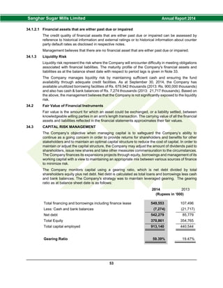 34.1.2.1 Financial assets that are either past due or impaired
The credit quality of financial assets that are either past due or impaired can be assessed by
reference to historical information and external ratings or to historical information about counter
party default rates as disclosed in respective notes.
Management believes that there are no financial asset that are either past due or impaired.
34.1.3 Liquidity Risk
Liquidity risk represent the risk where the Company will encounter difficulty in meeting obligations
associated with financial liabilities. The maturity profile of the Company's financial assets and
liabilities as at the balance sheet date with respect to period lags is given in Note 33.
The Company manages liquidity risk by maintaining sufficient cash and ensuring the fund
availability through adequate credit facilities. As at September 30, 2014, the Company has
available unutilized borrowing facilities of Rs. 679,942 thousands (2013: Rs. 900,000 thousands)
and also has cash & bank balances of Rs. 7,274 thousands (2013: 21,717 thousands). Based on
the above, the management believes that the Company is not significantly exposed to the liquidity
risk.
34.2 Fair Value of Financial Instruments
Fair value is the amount for which an asset could be exchanged, or a liability settled, between
knowledgeable willing parties in an arm's length transaction. The carrying value of all the financial
assets and liabilities reflected in the financial statements approximates their fair values.
34.3 CAPITAL RISK MANAGEMENT
The Company’s objective when managing capital is to safeguard the Company’s ability to
continue as a going concern in order to provide returns for shareholders and benefits for other
stakeholders and to maintain an optimal capital structure to reduce the cost of capital. In order to
maintain or adjust the capital structure, the Company may adjust the amount of dividends paid to
shareholders, issue new shares and take other measures commensuration to the circumstances.
The Company finances its expansions projects through equity, borrowings and management of its
working capital with a view to maintaining an appropriate mix between various sources of finance
to minimize risk.
The Company monitors capital using a gearing ratio, which is net debt divided by total
shareholders equity plus net debt. Net debt is calculated as total loans and borrowings less cash
and bank balances. The Company's strategy was to maintain leveraged gearing. The gearing
ratio as at balance sheet date is as follows:
2014 2013
(Rupees in ‘000)
Total financing and borrowings including finance lease 549,553 107,496
Less: Cash and bank balances (7,274) (21,717)
Net debt 542,279 85,779
Total Equity 370,861 354,765
Total capital employed 913,140 440,544
Gearing Ratio 59.39% 19.47%
53
 
