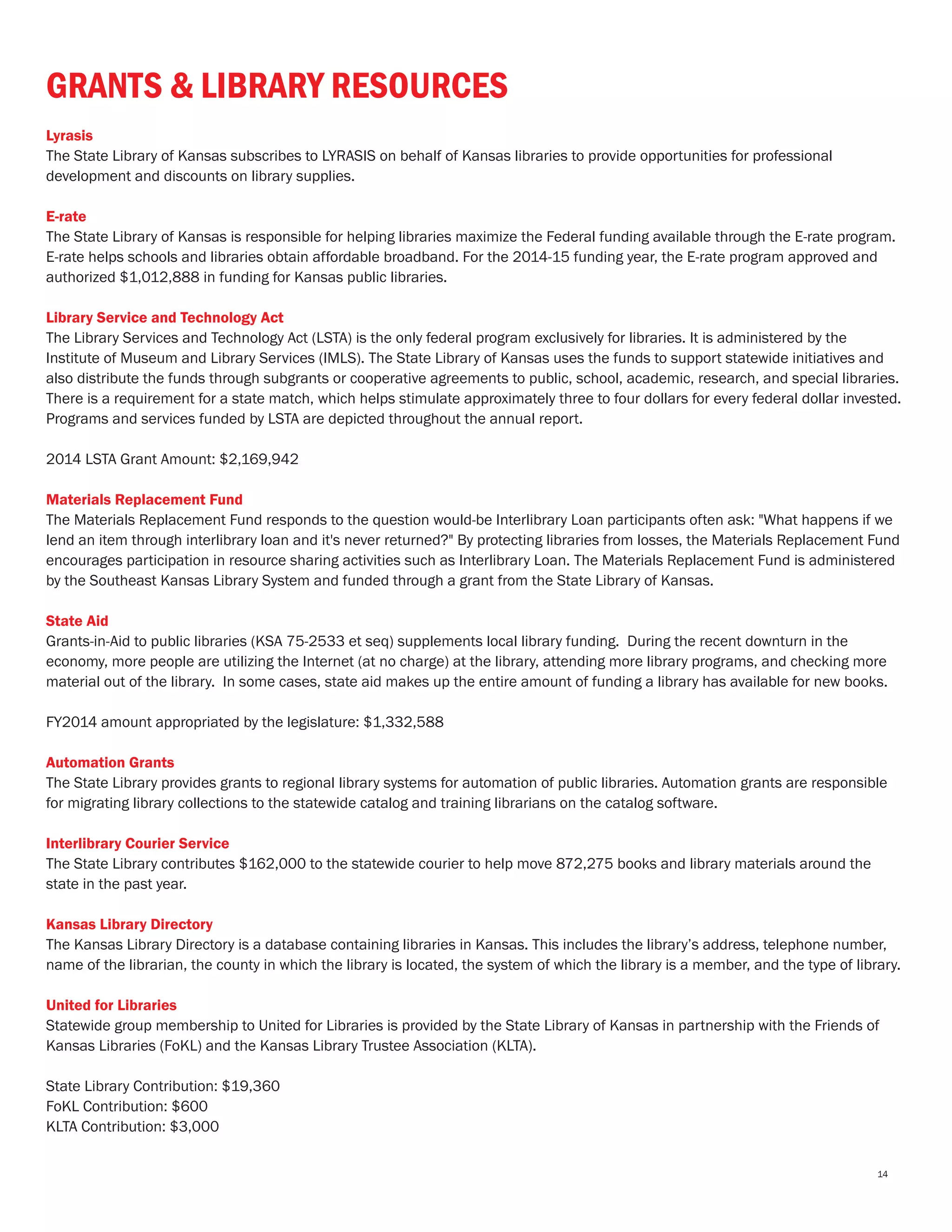 GRANTS & LIBRARY RESOURCES
Lyrasis
The State Library of Kansas subscribes to LYRASIS on behalf of Kansas libraries to provide opportunities for professional
development and discounts on library supplies.
E-rate
The State Library of Kansas is responsible for helping libraries maximize the Federal funding available through the E-rate program.
E-rate helps schools and libraries obtain affordable broadband. For the 2014-15 funding year, the E-rate program approved and
authorized $1,012,888 in funding for Kansas public libraries.
Library Service and Technology Act
The Library Services and Technology Act (LSTA) is the only federal program exclusively for libraries. It is administered by the
Institute of Museum and Library Services (IMLS). The State Library of Kansas uses the funds to support statewide initiatives and
also distribute the funds through subgrants or cooperative agreements to public, school, academic, research, and special libraries.
There is a requirement for a state match, which helps stimulate approximately three to four dollars for every federal dollar invested.
Programs and services funded by LSTA are depicted throughout the annual report.
2014 LSTA Grant Amount: $2,169,942
Materials Replacement Fund
The Materials Replacement Fund responds to the question would-be Interlibrary Loan participants often ask: "What happens if we
lend an item through interlibrary loan and it's never returned?" By protecting libraries from losses, the Materials Replacement Fund
encourages participation in resource sharing activities such as Interlibrary Loan. The Materials Replacement Fund is administered
by the Southeast Kansas Library System and funded through a grant from the State Library of Kansas.
State Aid
Grants-in-Aid to public libraries (KSA 75-2533 et seq) supplements local library funding. During the recent downturn in the
economy, more people are utilizing the Internet (at no charge) at the library, attending more library programs, and checking more
material out of the library. In some cases, state aid makes up the entire amount of funding a library has available for new books.
FY2014 amount appropriated by the legislature: $1,332,588
Automation Grants
The State Library provides grants to regional library systems for automation of public libraries. Automation grants are responsible
for migrating library collections to the statewide catalog and training librarians on the catalog software.
Interlibrary Courier Service
The State Library contributes $162,000 to the statewide courier to help move 872,275 books and library materials around the
state in the past year.
Kansas Library Directory
The Kansas Library Directory is a database containing libraries in Kansas. This includes the library’s address, telephone number,
name of the librarian, the county in which the library is located, the system of which the library is a member, and the type of library.
United for Libraries
Statewide group membership to United for Libraries is provided by the State Library of Kansas in partnership with the Friends of
Kansas Libraries (FoKL) and the Kansas Library Trustee Association (KLTA).
State Library Contribution: $19,360
FoKL Contribution: $600
KLTA Contribution: $3,000
14
 