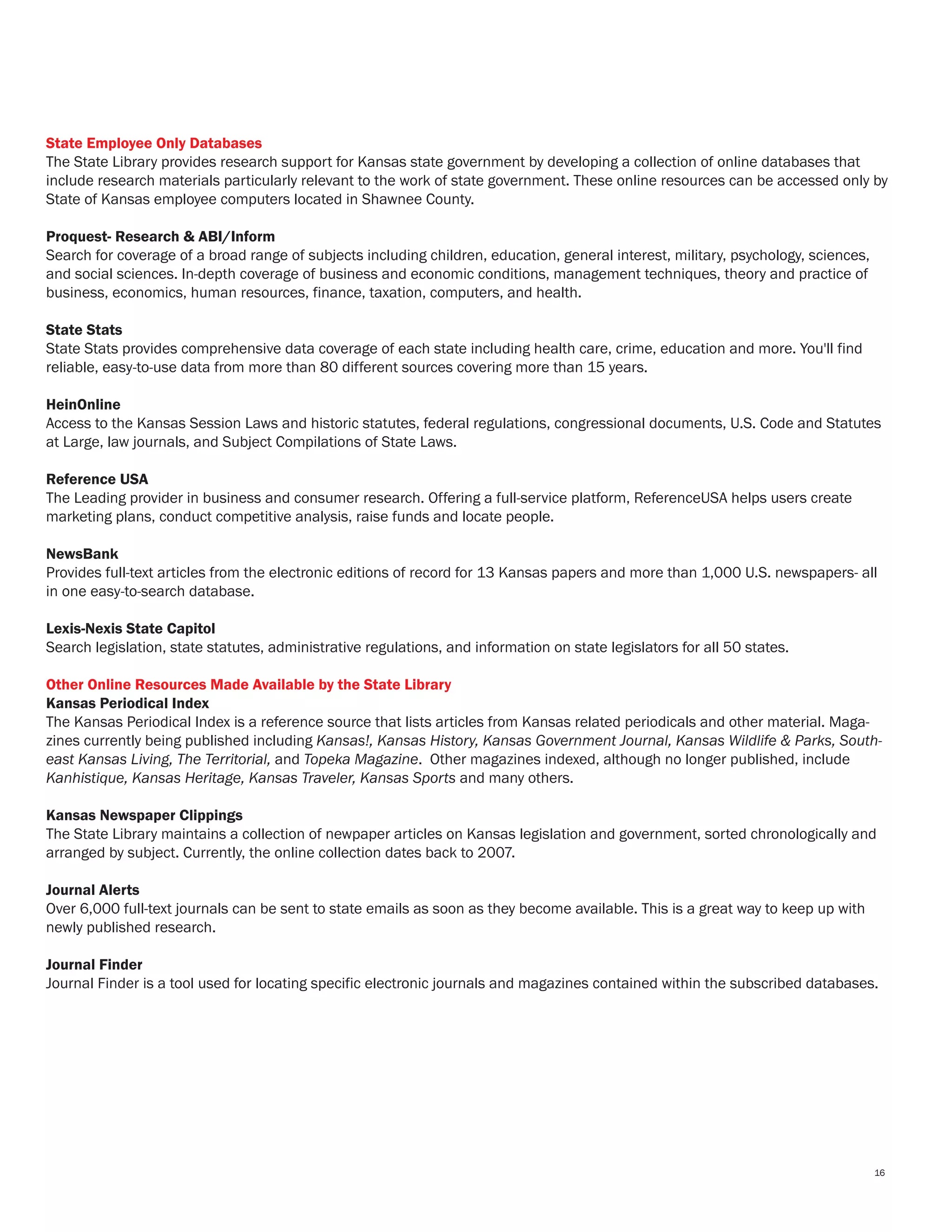 State Employee Only Databases
The State Library provides research support for Kansas state government by developing a collection of online databases that
include research materials particularly relevant to the work of state government. These online resources can be accessed only by
State of Kansas employee computers located in Shawnee County.
Proquest- Research & ABI/Inform
Search for coverage of a broad range of subjects including children, education, general interest, military, psychology, sciences,
and social sciences. In-depth coverage of business and economic conditions, management techniques, theory and practice of
business, economics, human resources, finance, taxation, computers, and health.
State Stats
State Stats provides comprehensive data coverage of each state including health care, crime, education and more. You'll find
reliable, easy-to-use data from more than 80 different sources covering more than 15 years.
HeinOnline
Access to the Kansas Session Laws and historic statutes, federal regulations, congressional documents, U.S. Code and Statutes
at Large, law journals, and Subject Compilations of State Laws.
Reference USA
The Leading provider in business and consumer research. Offering a full-service platform, ReferenceUSA helps users create
marketing plans, conduct competitive analysis, raise funds and locate people.
NewsBank
Provides full-text articles from the electronic editions of record for 13 Kansas papers and more than 1,000 U.S. newspapers- all
in one easy-to-search database.
Lexis-Nexis State Capitol
Search legislation, state statutes, administrative regulations, and information on state legislators for all 50 states.
Other Online Resources Made Available by the State Library
Kansas Periodical Index
The Kansas Periodical Index is a reference source that lists articles from Kansas related periodicals and other material. Maga-
zines currently being published including Kansas!, Kansas History, Kansas Government Journal, Kansas Wildlife & Parks, South-
east Kansas Living, The Territorial, and Topeka Magazine. Other magazines indexed, although no longer published, include
Kanhistique, Kansas Heritage, Kansas Traveler, Kansas Sports and many others.
Kansas Newspaper Clippings
The State Library maintains a collection of newpaper articles on Kansas legislation and government, sorted chronologically and
arranged by subject. Currently, the online collection dates back to 2007.
Journal Alerts
Over 6,000 full-text journals can be sent to state emails as soon as they become available. This is a great way to keep up with
newly published research.
Journal Finder
Journal Finder is a tool used for locating specific electronic journals and magazines contained within the subscribed databases.
16
 