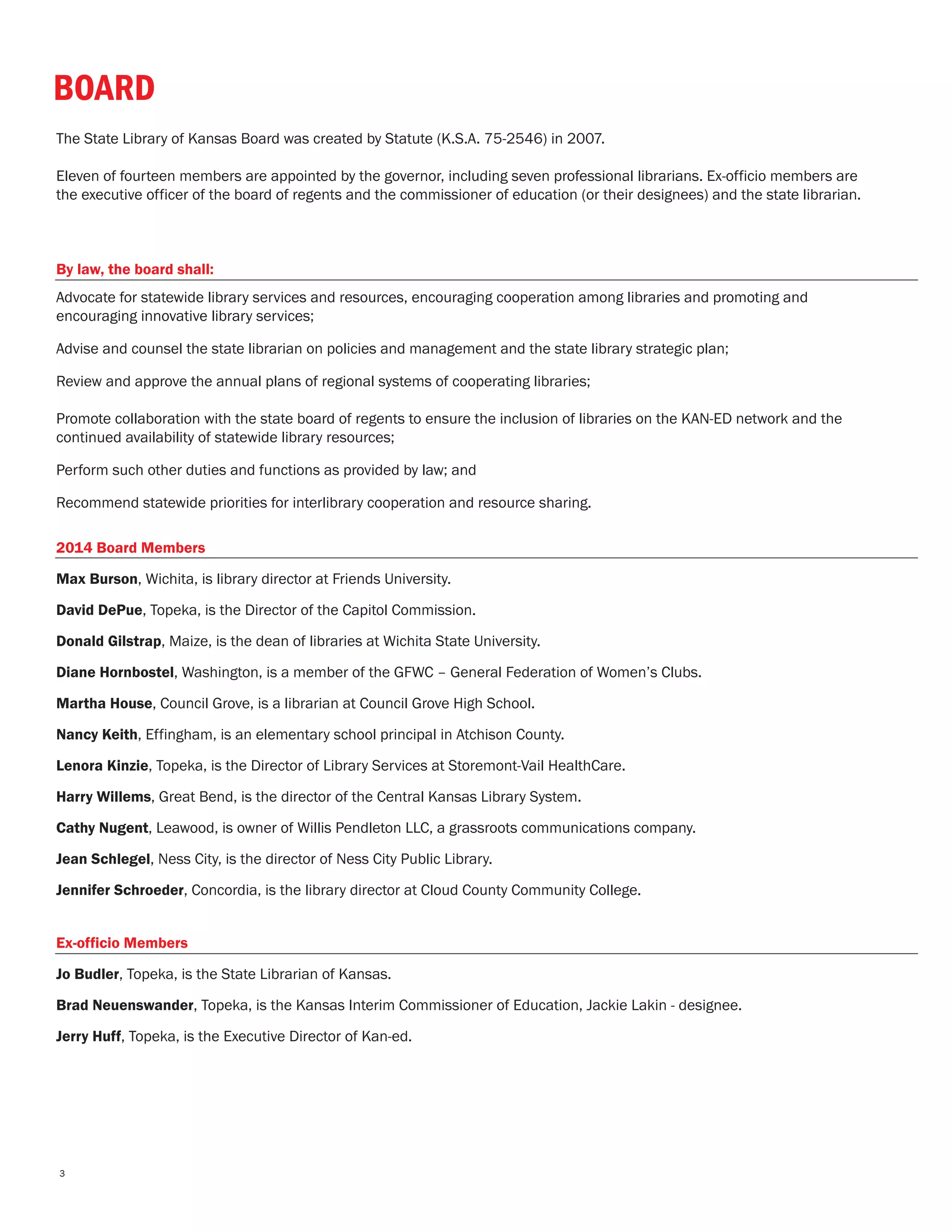 BOARD
The State Library of Kansas Board was created by Statute (K.S.A. 75-2546) in 2007.
Eleven of fourteen members are appointed by the governor, including seven professional librarians. Ex-officio members are
the executive officer of the board of regents and the commissioner of education (or their designees) and the state librarian.
By law, the board shall:
Advocate for statewide library services and resources, encouraging cooperation among libraries and promoting and
encouraging innovative library services;
Advise and counsel the state librarian on policies and management and the state library strategic plan;
Review and approve the annual plans of regional systems of cooperating libraries;
Promote collaboration with the state board of regents to ensure the inclusion of libraries on the KAN-ED network and the
continued availability of statewide library resources;
Perform such other duties and functions as provided by law; and
Recommend statewide priorities for interlibrary cooperation and resource sharing.
2014 Board Members
Max Burson, Wichita, is library director at Friends University.
David DePue, Topeka, is the Director of the Capitol Commission.
Donald Gilstrap, Maize, is the dean of libraries at Wichita State University.
Diane Hornbostel, Washington, is a member of the GFWC – General Federation of Women’s Clubs.
Martha House, Council Grove, is a librarian at Council Grove High School.
Nancy Keith, Effingham, is an elementary school principal in Atchison County.
Lenora Kinzie, Topeka, is the Director of Library Services at Storemont-Vail HealthCare.
Harry Willems, Great Bend, is the director of the Central Kansas Library System.
Cathy Nugent, Leawood, is owner of Willis Pendleton LLC, a grassroots communications company.
Jean Schlegel, Ness City, is the director of Ness City Public Library.
Jennifer Schroeder, Concordia, is the library director at Cloud County Community College.
Ex-officio Members
Jo Budler, Topeka, is the State Librarian of Kansas.
Brad Neuenswander, Topeka, is the Kansas Interim Commissioner of Education, Jackie Lakin - designee.
Jerry Huff, Topeka, is the Executive Director of Kan-ed.
3
 