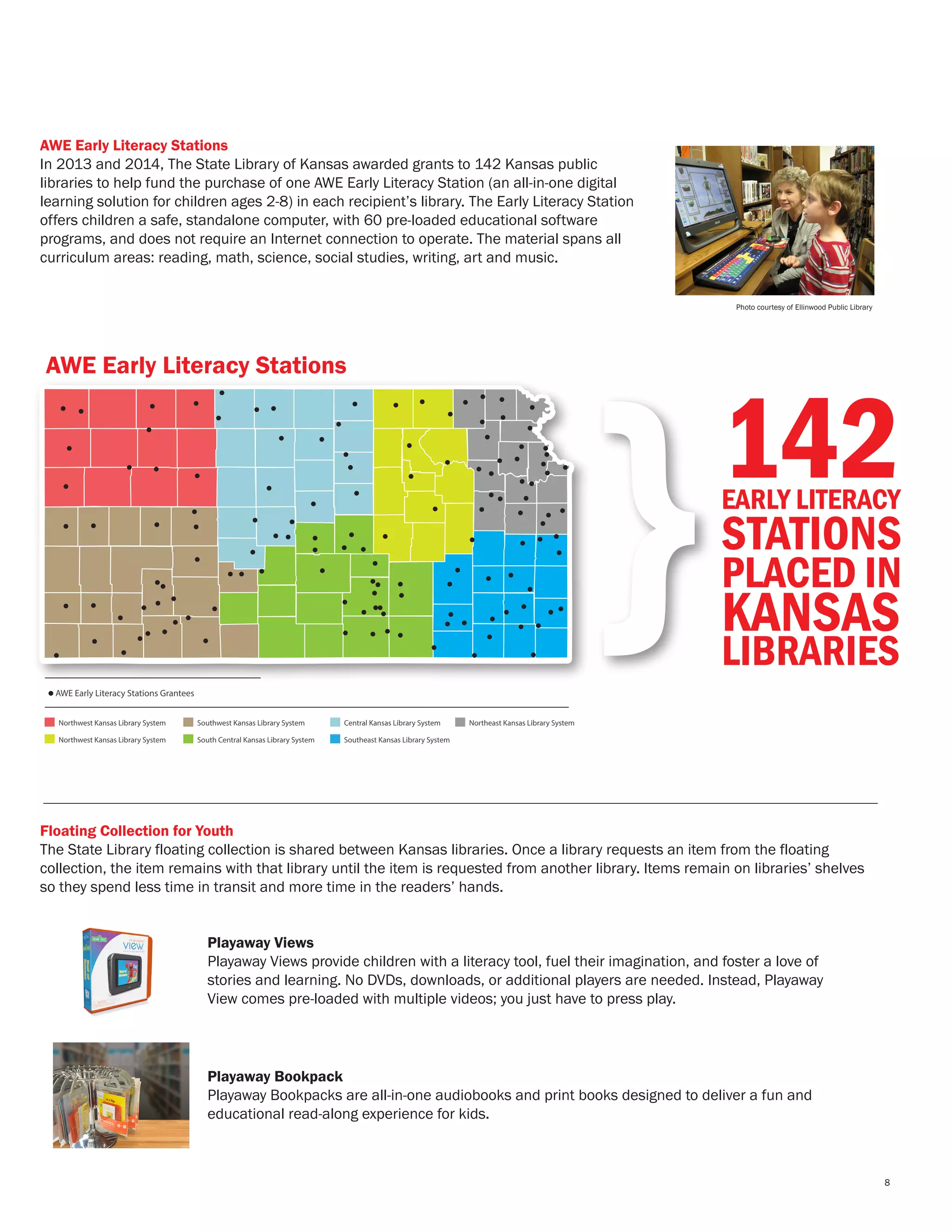 Photo courtesy of Ellinwood Public Library
AWE Early Literacy Stations
In 2013 and 2014, The State Library of Kansas awarded grants to 142 Kansas public
libraries to help fund the purchase of one AWE Early Literacy Station (an all-in-one digital
learning solution for children ages 2-8) in each recipient’s library. The Early Literacy Station
offers children a safe, standalone computer, with 60 pre-loaded educational software
programs, and does not require an Internet connection to operate. The material spans all
curriculum areas: reading, math, science, social studies, writing, art and music.
Floating Collection for Youth
The State Library floating collection is shared between Kansas libraries. Once a library requests an item from the floating
collection, the item remains with that library until the item is requested from another library. Items remain on libraries’ shelves
so they spend less time in transit and more time in the readers’ hands.
AWE Early Literacy Stations
AWE Early Literacy Stations Grantees
Northwest Kansas Library System Southwest Kansas Library System Central Kansas Library System Northeast Kansas Library System
Northwest Kansas Library System South Central Kansas Library System Southeast Kansas Library System
}142EARLY LITERACY
STATIONS
PLACED IN
KANSAS
LIBRARIES
Playaway Views
Playaway Views provide children with a literacy tool, fuel their imagination, and foster a love of
stories and learning. No DVDs, downloads, or additional players are needed. Instead, Playaway
View comes pre-loaded with multiple videos; you just have to press play.
Playaway Bookpack
Playaway Bookpacks are all-in-one audiobooks and print books designed to deliver a fun and
educational read-along experience for kids.
8
 