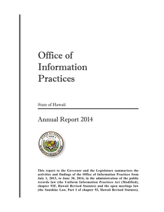 Office of
Information
Practices
State of Hawaii
Annual Report 2014
This report to the Governor and the Legislature summarizes the
activities and findings of the Office of Information Practices from
July 1, 2013, to June 30, 2014, in the administration of the public
records law (the Uniform Information Practices Act (Modified),
chapter 92F, Hawaii Revised Statutes) and the open meetings law
(the Sunshine Law, Part I of chapter 92, Hawaii Revised Statutes).
 