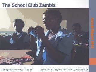 The School Club Zambia
AnnualReport2014
	
  
UK	
  Registered	
  Charity:	
  1155829	
  	
  	
  	
  	
  	
  	
  	
  	
  	
  	
  	
  	
  	
  	
  	
  Zambian	
  NGO	
  Registra=on:	
  RINGO/101/0153/14	
  
 