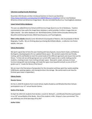 Librarians Leading Faculty Workshops:
November 2014 Brooke and Ben introduced teachers to how to use OverDrive
(http://www.livebinders.com/play/play?id=1080997&backurl=/shelf/my) and our new Database
Britannica School and Britannica Image Quest. We also reminded faculty of our TeachingBooks database
Lower School Online databases:
This year we added Britannica School and Britannica Image Quest to our list of databases. Teachers
commented on how useful the Image Quest database is which provides 3 million+ images that are
rights-cleared. Our other databases are: World Book Online, Grolier Online (includes America the
Beautiful and Amazing Animals), EBSCO Searchasaurus, and Teachingbooks.
Other online ebooks (ebooks) Junior Worldmark Encyclopedia of Nations, UXL Encyclopedia of World
Biography, Trueflix. We are thinking about purchasing World Book eBooks , a collection non-fiction
ebooks, next year.
Library Renovation:
We spent a good deal of time this year meeting with Gary Esposito, Jessica Storm-Coyle, and Rebecca
Burlingame, developing plans for our updated library space. We wanted a space that was friendly,
inviting, well-lit and flexible to meet the varied needs of the different age levels and classes that use the
library. To that end, we will be giving over our current office space to be a comfy reading area for
students, creating an even more inviting and open space. New paint, carpet, and easy-to-move
furniture along with new technology, will make the space more beautiful and will, as one of the 5th
graders put it, “create the library of the future”.
We are now in the final phase of preparation for the renovation and have spent four weeks weeding
4,000 books, packing supplies, and moving furniture into storage. We cannot wait to see how the
finished space looks in September!,
Library Events:
Rooster Games
On Feb. 6, 2014 95 students from Lincoln School, Sophia Academy and Wheeler/Hamilton Schools
participated in our 11th
annual Rooster Games.
Battle of the Books
On April 10, 2014 121 students from Gordon, Lincoln St. Michael’s , and Wheeler/Hamilton participated
in our 26th
annual Battle of the Books. One of the students in Mrs. Simpson’s class commented “This
was definitely one of the best days of my life!”
Author Visits:
 