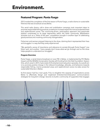 - 10 -
Environment.
Featured Program: Punta Fuego
2015 marked the completion of the first season of Punta Fuego, a radio drama on sustainable
fisheries that was broadcast across Belize.
This serial radio drama, call-in show and mobilization campaign took important steps to
promoteresponsiblefishingpractices,aswellastoincreaserespectformarineprotectedareas
and replenishment zones. The community-driven, participatory approach and passionate
plotline contributed to its large listenership within the fisher community. Mobilization
activities such as a “fisher of the year” competition brought in another layer of celebrating
good practices and involving community changemakers.
Fishermen and women enjoyed listening to the show, claiming that it represented their lives
and struggles in a way that they rarely experienced.
“We gain[ed] a sense of importance and relevance to society [through Punta Fuego],” one
fisher said; and another, “many people don’t know what we go through and so the show
helps people to understand our struggles”.
Program Overview
Punta Fuego, a serial drama broadcast on Love FM in Belize, is implemented by PCI Media
Impact and the Wildlife Conservation Society with funding from the Oak Foundation. Season
One, which aired in 2015, had a total of 23 entertainment-eduaction episodes. Its overall aim
is to promote positive change in the relevant knowledge, attitudes, and behaviors towards
responsible fishing, marine protected areas and replenishment zones (no-take zones) for
sustainable fisheries in Belize.
Its first season had four main goals. First, to stregthen the capacity of organizations across
Belize to effectively design and implement Entertainment-Education communications
strategies for long-term change. Second, to build a community of supporters that engages
 