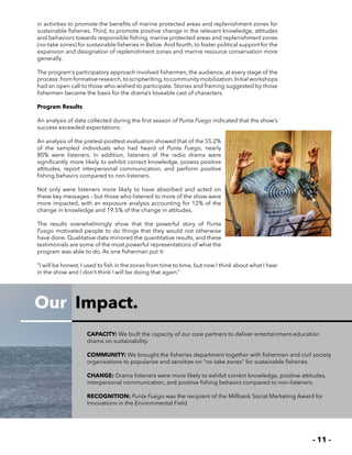 - 11 -
Our Impact.
in activities to promote the benefits of marine protected areas and replenishment zones for
sustainable fisheries. Third, to promote positive change in the relevant knowledge, attitudes
and behaviors towards responsible fishing, marine protected areas and replenishment zones
(no-take zones) for sustainable fisheries in Belize. And fourth, to foster political support for the
expansion and designation of replenishment zones and marine resource conservation more
generally.
The program’s participatory approach involved fishermen, the audience, at every stage of the
process:fromformativeresearch,toscriptwriting,tocommunitymobilization.Initialworkshops
had an open call to those who wished to participate. Stories and framing suggested by those
fishermen became the basis for the drama’s loveable cast of characters.
Program Results
An analysis of data collected during the first season of Punta Fuego indicated that the show’s
success exceeded expectations.
An analysis of the pretest-posttest evaluation showed that of the 55.2%
of the sampled individuals who had heard of Punta Fuego, nearly
80% were listeners. In addition, listeners of the radio drama were
significantly more likely to exhibit correct knowledge, posess positive
attitudes, report interpersonal communication, and perform positive
fishing behavirs compared to non-listeners.
Not only were listeners more likely to have absorbed and acted on
these key messages – but those who listened to more of the show were
more impacted, with an exposure analysis accounting for 12% of the
change in knowledge and 19.5% of the change in attitudes.
The results overwhelmingly show that the powerful story of Punta
Fuego motivated people to do things that they would not otherwise
have done. Qualitative data mirrored the quantitative results, and these
testimonials are some of the most powerful representations of what the
program was able to do. As one fisherman put it:
“I will be honest, I used to fish in the zones from time to time, but now I think about what I hear
in the show and I don’t think I will be doing that again.”
CAPACITY: We built the capacity of our core partners to deliver entertainment-education
drama on sustainability.
COMMUNITY: We brought the fisheries department together with fishermen and civil society
organizations to popularize and sensitize on “no-take zones” for sustainable fisheries.
CHANGE: Drama listeners were more likely to exhibit correct knowledge, positive attitudes,
interpersonal communication, and positive fishing behavirs compared to non-listeners.
RECOGNITION: Punta Fuego was the recipient of the Millbank Social Marketing Award for
Innovations in the Environmental Field.
 