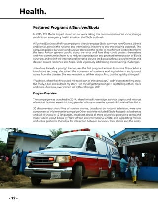 - 12 -
Featured Program: #ISurvivedEbola
In 2015, PCI Media Impact dialed up our work taking this communications for social change
model to an emergency health situation: the Ebola outbreak.
#ISurvivedEbola was the first campaign to directly engage Ebola survivors from Guinea,Liberia
and Sierra Leone in the national and international initiative to end the ongoing outbreak. The
campaign placed survivors and survivor stories at the center of its efforts. It worked to inform
the West African general public about the virus and how they could protect themselves
and their communities from it; to reduce stigmatization and promote reintegration of Ebola
survivors; and to shift the international narrative around the Ebola outbreak away from fear and
despair, toward resilience and hope, while vigorously addressing the remaining challenges.
Josephine Karwah, a young Liberian, was the first pregnant woman to survive Ebola. After a
tumultuous recovery, she joined the movement of survivors working to inform and protect
others from the disease. She was reluctant to tell her story at first, but that quickly changed:
“You know, when they first asked me to be part of the campaign, I didn’t want to tell my story.
But finally, I did; and as I told my story, I felt myself getting stronger. I kept telling it then, more
and more. And now, every time I tell it I feel stronger still.”
Program Overview
The campaign was launched in 2014, when limited knowledge, survivor stigma and mistrust
of medical facilities were inhibiting peoples’ efforts to slow the spread of Ebola in West Africa.
30 documentary short films of survivor stories, broadcast on national television, were one
component of this innovative campaign.Other activities included Ebola-focused radio dramas
and call-in shows in 12 languages, broadcast across all three countries; producing songs and
music videos about Ebola by West African and international artists; and supporting mobile
and online platforms that allow for interaction between survivors, their stories and the world.
Health.
 