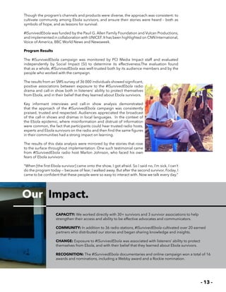 - 13 -
Our Impact.
Though the program’s channels and products were diverse, the approach was consistent: to
cultivate community among Ebola survivors, and ensure their stories were heard – both as
symbols of hope, and as lessons for survival.
#ISurvivedEbola was funded by the Pauil G. Allen Family Foundation and Vulcan Productions,
and implemented in collaboration with UNICEF. It has been highlighted on CNN International,
Voice of America, BBC World News and Newsweek.
Program Results
The #ISurvivedEbola campaign was monitored by PCI Media Impact staff and evaluated
independently by Social Impact (SI) to determine its effectiveness.The evaluation found
that as a whole, #ISurvivedEbola was well-trusted both by its audience members and by the
people who worked with the campaign.
The results from an SMS survey of 36 000 individuals showed significant,
positive associations between exposure to the #ISurvivedEbola radio
drama and call-in show both in listeners’ ability to protect themselves
from Ebola, and in their belief that they learned about Ebola survivors.
Key informant interviews and call-in show analysis demonstrated
that the approach of the #ISurvivedEbola campaign was consistently
praised, trusted and respected. Audiences appreciated the broadcast
of the call-in shows and dramas in local languages. In the context of
the Ebola epidemic, where misinformation and distrust of information
were common, the fact that participants could hear trusted radio hosts,
experts and Ebola survivors on the radio and then find the same figures
in their communities had a strong impact on learning.
The results of this data analysis were mirrored by the stories that rose
to the surface throughout implementation. One such testimonial came
from #ISurvivedEbola radio host Marlon Johnson, who faced his own
fears of Ebola survivors:
“When [the first Ebola survivor] came onto the show, I got afraid. So I said no, I’m sick, I can’t
do the program today — because of fear, I walked away. But after the second survivor, Foday, I
came to be confident that these people were so easy to interact with. Now we talk every day.”
CAPACITY: We worked directly with 30+ survivors and 3 survivor associations to help
strengthen their access and ability to be effective advocates and communicators.
COMMUNITY: In addition to 36 radio stations, #ISurvivedEbola cultivated over 20 earned
partners who distributed our stories and began sharing knowledge and insights.
CHANGE: Exposure to #ISurvivedEbola was associated with listeners’ ability to protect
themselves from Ebola, and with their belief that they learned about Ebola survivors.
RECOGNITION: The #ISurvivedEbola documentaries and online campaign won a total of 16
awards and nominations, including a Webby award and a Rockie nomination.
 