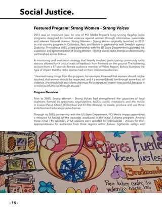 - 14 -
Featured Program: Strong Women – Strong Voices
2015 was an important year for one of PCI Media Impact’s long-running flagship radio
programs, designed to combat violence against women through informative, passionate
and relevant fictional dramas. Strong Women – Strong Voices originally launched in 2011
as a tri-country program in Colombia, Peru and Bolivia in partnership with Swedish agency
Diakonia. Throughout 2015, a new partnership with the US State Department supported the
expansion and systematization of Strong Women – StrongVoices radio dramas and community
partnerships across Bolivia.
A monitoring and evaluation strategy that heavily involved participating community radio
stations allowed for a critical mass of feedback from listeners on the ground. The following
account from a 17-year-old female audience member of Valles Region, Bolivia illustrates the
type of impact that the radio dramas had on their intended audiences:
“I learned many things from this program; for example, I learned that women should not be
touched, that women should be respected, and if a woman [does] live through some kind of
violence, she should not stay silent; she must file a report, no matter how painful, because it
is more painful to live through abuses.”
Program Overview
Prior to 2015, Strong Women – Strong Voices had strengthened the capacities of local
coalitions formed by grassroots organizations, NGOs, public institutions and the media
in Cusco (Peru), Chocó (Colombia) and El Alto (Bolivia), to create, produce and use three
entertainment-education radio dramas.
Through its 2015 partnership with the US State Department, PCI Media Impact assembled
a resource kit based on the episodes produced in the initial 3-drama program. Among
those initial 144 episodes, 2 full seasons were selected for rebroadcast – chosen for their
appropriateness for audiences from three regions within Bolivia: highlands, valleys and
Social Justice.
 