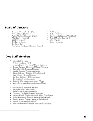 - 19 -
•	 Sean Southey – CEO
•	 Anthony M. Scala – CFO
•	 Meesha Brown - Director of Global Programs
•	 Brenda Campos - Director of Global Programs
•	 Carina Schmid - Program Manager
•	 Loretta Cheung - Program Manager
•	 David Andrews – Director of Development
•	 Kate Milkens - Grants Manager
•	 Durdona Djalilova - Office Manager
•	 Graciela Leal - M&E Manager
•	 Rebekah Ward - Communications Officer
•	 Marco Rodriguez - Communications Officer
•	 Alleyne Regis - Regional Manager
•	 Darius Barrolle - Team Leader
•	 Della Ashby - Program Assistant
•	 Francesca De Maria - Program Manager
•	 Hashim Amadu Pabai - Communications Coordinator
•	 Javier Ampuero - Regional Manager Latin America
•	 Johnny Anaya - Program Manager Latin America
•	 Joko Koogba - Program Officer
•	 Bert Sonnerschein - Creative Director Mozambique
•	 Dr. Lynne Yeannakis (Co-Chair)
•	 Richard Stone (Co-Chair)
•	 Adam Albright (Honorary Chair)
•	 Alan Court (Treasurer)
•	 Scott Livengood
•	 Dr. Connie Kohler
•	 Dr. David Gere
•	 Kenneth L. Henderson (General Counsel)
•	 Paal Frisvold
•	 Dr. Pamela J. Newman
•	 Rita Fredricks Salzman (Vice Chair)
•	 Robert M. Allen (Secretary)
•	 Sally Timpson
•	 Shane Heneghan
Board of Directors
Core Staff Members
 