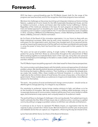 - 3 -
2015 has been a ground-breaking year for PCI-Media Impact, both for the range of the
programs we have launched, and for the recognition that those programs have received.
We dove into challenges as they arose, launching such disparate initiatives as Comics Uniting
Nations, a global set of comic books for the UN’s Sustainable Development Goals, and the
La Caldera curriculum, a drama and lesson plan that tackles human trafficking in Bolivia.
Regardless of the media we selected or the topic, for each program we stayed true to our
tried and tested approach to storytelling for social change. We believe that this pairing of
consistency and innovation is responsible for the 17 international awards for work completed
in 2015, including a Millbank Social Marketing Award, a Video Marketing Excellence (VMX)
Award, a Webby, and even a Rockie nomination.
As Co-Chairs of the Board of this innovative organization, it is our honor to share with you
these institutional successes. What may be even more important is to share with you our
enthusiasm for this organizatio’s work, and how it has changed each of our personal stories,
as well as impacting the experiences of all the staff and volunteers worldwide who participate
in using the power of story. Each has found their own unique path to their passion for this
mission.
The same can be said of problem solving. A single mother in Mozambique who aims to
protect her young child from illness to communities throughout the subcontinent of West
Africa working together to eradicate Ebola. Each in their own way bring their own personal
stories and background knowledge to the table to create a better, safer world for themselves
and their children.
The PCI Media Impact storytelling approach is the ideal vessel for these diverse perspectives.
Our communication work always begins with the beliefs, stories and approaches of individual
problem solvers. We identify positive deviants and good community practices, and recognize
the thinking that leads to effective solutions. Then, building on narratives that already exist,
we create role models. Often, these models are fictional characters in a drama, but they
might also be the nonfiction stories of local heroes, the voices of pop stars, or the actions of
governments.These models allow our audiences to imagine and create better, more effective
solutions for themselves.
This tactic – the practice of social and behavioral change communication – should not be an
afterthought to change planning. It is integral to any endeavor.
Our sensitivity to audiences’ stories brings creative solutions to light, and allows us to be
on the frontline of innovation. We have responded to a shifting media landscape, using an
increasingly diverse set of communication media to tell the story, from comic books to mobile
apps, documentaries to soap operas, each uniquely based on its audience’s needs.
The world will face no shortage of challenges in the coming decade. From global warming to
health outbreaks like Zika. Most of these issues rely on collective action, counting on a global
community willing to engage as problem solvers, to shift their own attitudes and behaviors.
It continues to be an honor to represent PCI Media Impact, an organization that has the
capacity to play a pivotal role in these issues. We look forward to another year of persuasive
and relatable stories that can capture our imagination, influencing the way we choose to live.
Lynne Yeannakis & Rick Stone, Co-Chairs of the Board of Directors
Foreword.
 
