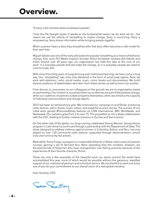 - 4 -
“A story is the shortest distance between people.”
I love this Pat Speight quote. It speaks to the fundamental reason we do what we do – the
reason we use the vehicle of storytelling to inspire change. Story is convincing. Story is
empowering. Story shares information while bringing people together.
When a person hears a story they empathize with, that story often becomes a role model for
their own lives.
Miguel Sabido was one of the early advocates for popular storytelling as a means of behavior
change. Ever since PCI Media Impact’s founder David Poindexter worked with Sabido and
Indira Ghandi over 30 years ago, our organization has held this idea at the core of our
work: it is everyday people that will make the change, so it is everyday people we need to
communicate with.
With more than thirty years of programming and institutional learning, we have come a long
way. Our “storytelling” was once only delivered in the form of serial soap operas. Now, we
work with television, radio, social media, music, comic books and documentary. We build
diverse coailtions of stakeholders who learn from these stories, as well as from one another.
From donors, to consumers, to our colleagues on the ground, we are an organization based
on partnerships. Our mission is successful when our audiences are part of the positive change,
when our coalitions of partners outlast programs themselves, when we enhance the capacity
of individual communicators and change agents.
2015 has been an extraordinary year. We continued our campaign to end Ebola, producing
radio dramas, call-in shows, music videos, and powerful survivor stories. The success of our
initial work gained #ISurvivedEbola features on CNN International, BBC Worldwide, and
Newsweek. Our partners grew from 3 to over 75. This propelled us into a deep collaboration
with the CDC, leading to further creative solutions in Guinea and Sierra Leone.
On the other side of the globe, our long-running, celebrated Strong Women, Strong Voices
program in Latin America continued through a partnership with the Department of State. The
show, designed to address violence against women in Colombia, Bolivia, and Peru, has now
played on over 120 community radio stations, supported through demonstrations, school
visits and community-led actions.
Meanwhile, Punta Fuego, a program on sustainable fisheries in Belize rode a wave of popular
success, gaining a set of die-hard fans. More rewarding than the numbers, however, are
the testimonials of fishermen who have changed their own fishing practices because of the
experiences of their favorite character, Richie.
These are only a few examples of the beautiful work our teams around the world have
accomplished this year, none of which would be possible without the generous, steadfast
support of our institutional partners and individual donors. We are thankful to each and every
one of you for your committment to our shared vision of a new global narrative.
Sean Southey, CEO
Overview.
 