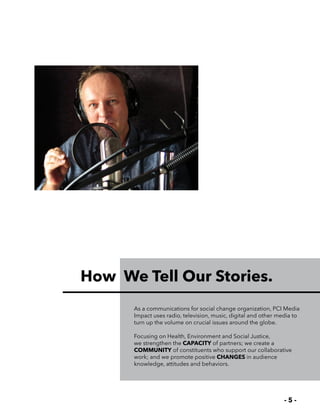 - 5 -
How We Tell Our Stories.
As a communications for social change organization, PCI Media
Impact uses radio, television, music, digital and other media to
turn up the volume on crucial issues around the globe.
Focusing on Health, Environment and Social Justice,
we strengthen the CAPACITY of partners; we create a
COMMUNITY of constituents who support our collaborative
work; and we promote positive CHANGES in audience
knowledge, attitudes and behaviors.
 