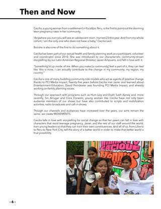 - 6 -
Cecilia,a young woman from a settlement in Pucallpa,Peru,is the first to point out the alarming
teen pregnancy rates in her community.
“Anywhere you turn you will see an adolescent mom. I turned 23 this year. And from my whole
cohort, I am the only one who does not have a baby,” Cecilia said.
But she is also one of the first to do something about it.
Cecilia has been part of our sexual health and family planning work as a participant, volunteer
and coordinator since 2010. She was introduced to our characteristic community-driven
storytelling by our Latin American Regional Director, Javier Ampuero, and fell in love with it.
“Something lit up inside of me. When you make [a community] feel a part of it, they can feel
like ‘this is mine, I can actually contribute to the change in my community, my region, my
country.’”
Cecilia is one of many budding community role models who act as agents of positive change
thanks to PCI Media Impact. Twenty-five years before Cecilia met Javier and learned about
Entertainment-Education, David Poindexter was founding PCI Media Impact, and already
working on family planning issues.
Through our approach with programs such as Hum Log and Dukh Sukh Apney and, more
recently, Sin Arrugar and Cora Corazón, young women like Cecilia have not only been
audience members of our shows but have also contributed to scripts and mobilization
activities, radio broadcasts and call-in shows.
Though our channels and audiences have increased over the years, our aims remain the
same: we create MOVEMENTS.
Cecilia falls in love with storytelling for social change so that her peers can fall in love with
characters that resist teenage pregnancy. Javier, and the rest of our staff around the world,
train young leaders so that they can train their own constituencies. And all of us, from Liberia
to Peru to New York City, tell the story of a better world in order to make that better world a
true possibility.
Then and Now
 