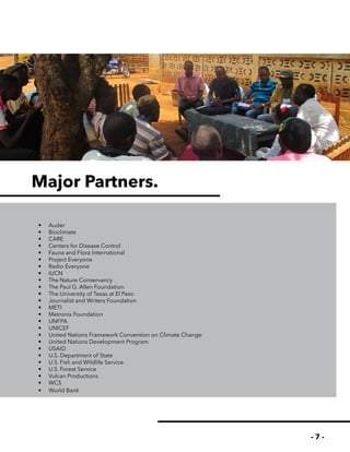 - 7 -
Major Partners.
•	 Auder
•	 Bioclimate
•	 CARE
•	 Centers for Disease Control
•	 Fauna and Flora International
•	 Project Everyone
•	 Radio Everyone
•	 IUCN
•	 The Nature Conservancy
•	 The Paul G. Allen Foundation
•	 The University of Texas at El Paso
•	 Journalist and Writers Foundation
•	 METI
•	 Metronix Foundation
•	 UNFPA
•	 UNICEF
•	 United Nations Framework Convention on Climate Change
•	 United Nations Development Program
•	 USAID
•	 U.S. Department of State
•	 U.S. Fish and Wildlife Service
•	 U.S. Forest Service
•	 Vulcan Productions
•	 WCS
•	 World Bank
 