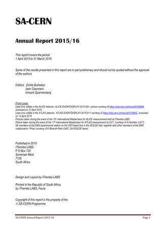SA-CERN Annual Report 2015-16 Page 1
SA-CERN
Annual Report 2015/16
This report covers the period
1 April 2015 to 31 March 2016
Some of the results presented in this report are in part preliminary and should not be quoted without the approval
of the authors
Editors: Zinhle Buthelezi
Jean Cleymans
Vincent Spannenberg
Front cover:
Lead ions collide in the ALICE detector, ALICE-EVENTDISPLAY-2015-001, picture courtesy of https://cds.cern.ch/record/2108958,
accessed on 12 April 2016
Lead ions collide in the ATLAS detector, ATLAS-EVENTDISPLAY-2015-011 courtesy of https://cds.cern.ch/record/2108952, accessed
on 12 April 2016.
Pictures taken during the event of the 12th International Masterclass for ALICE measurement held at iThemba LABS.
Picture taken during the event of the 11th International Masterclass for ATLAS measurement at UCT, courtesy of A Hamilton (UCT).
SA members at the EMS experimental station on the GPS beam line in the ISOLDE Hall, together with other members of the EMS
collaboration. Photo courtesy of K Bharuth-Ram (UKZ, SA-ISOLDE team).
Published in 2016
iThemba LABS
P O Box 722
Somerset West
7129
South Africa
Design and Layout by iThemba LABS
Printed in the Republic of South Africa
by iThemba LABS, Faure
Copyright of this report is the property of the
 SA-CERN Programme
 