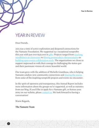 2
Year In Review
ANNUAL
REPORT 2015
YEARINREVIEW
Dear Friends,
2015 was a time of active exploration and deepened connections for
the Namaste Foundation. We supported 25+ exceptional nonprofits
this year with just over $330,000 in gifts. Projects ranged from teaching
mindfulness in classrooms to filming permaculture documentaries to
building open source collaboration tools. The organizations we chose to
support impressed us with their courage in challenging the status quo
and their passionate visions of a more beautiful world.
Our team grew with the addition of Michelle Grambeau, who is helping
Namaste catalyze new community connections and sharing the stories
from some of the inspiring nonprofit projects and events we encounter.
In the spirit of openness and transparency, this Annual Report includes
more information about the groups we’ve supported, as well as statistics
from our blog. If you’d like to apply for a Namaste gift, or feature your
story on our website, please contact us. We look forward to having a
conversation!
Warm Regards,
The Namaste Team
 