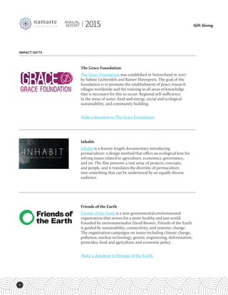 4
Gift Giving
ANNUAL
REPORT 2015
IMPACT GIFTS
Friends of the Earth
Friends of the Earth is a non-governmental environmental
organization that strives for a more healthy and just world.
Founded by environmentalist David Brower, Friends of the Earth
is guided by sustainability, connectivity, and systemic change.
The organization campaigns on issues including climate change,
pollution, nuclear technology, genetic engineering, deforestation,
pesticides, food and agriculture and economic policy.
Make a donation to Friends of the Earth.
Inhabit
Inhabit is a feature length documentary introducing
permaculture: a design method that offers an ecological lens for
solving issues related to agriculture, economics, governance,
and on. The film presents a vast array of projects, concepts,
and people, and it translates the diversity of permaculture
into something that can be understood by an equally diverse
audience.
The Grace Foundation
The Grace Foundation was established in Switzerland in 2007
by Sabine Lichtenfels and Rainer Ehrenpreis. The goal of the
foundation is to promote the establishment of peace research
villages worldwide and the training in all areas of knowledge
that is necessary for this to occur: Regional self-sufficiency
in the areas of water, food and energy, social and ecological
sustainability, and community building. 
Make a donation to The Grace Foundation.
 