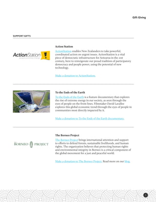 5
Gift Giving
SUPPORT GIFTS
The Borneo Project
The Borneo Project brings international attention and support
to efforts to defend forests, sustainable livelihoods, and human
rights. The organization believes that protecting human rights
and environmental integrity in Borneo is a critical component of
the global movement for a just and peaceful world.
Make a donation to The Borneo Project. Read more on our blog.
To the Ends of the Earth
To the Ends of the Earth is a feature documentary that explores
the rise of extreme energy in our society, as seen through the
eyes of people on the front lines. Filmmaker David Lavallee
explores this global economic trend through the eyes of people in
communities most directly impacted by it. 
Make a donation to To the Ends of the Earth documentary.
Action Station
ActionStation enables New Zealanders to take powerful,
coordinated action on urgent issues. ActionStation is a vital
piece of democratic infrastructure for Aotearoa in the 21st
century, here to reinvigorate our proud tradition of participatory
democracy and people power, using the potential of new
technology. 
Make a donation to ActionStation.
 