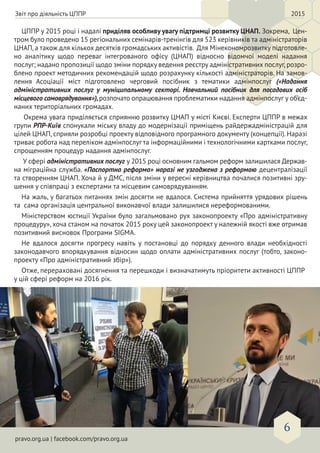 pravo.org.ua | facebook.com/pravo.org.ua
6
ЦППР у 2015 році і надалі приділяв особливу увагу підтримці розвитку ЦНАП. Зокрема, Цен-
тром було проведено 15 регіональних семінарів-тренінгів для 523 керівників та адміністраторів
ЦНАП, а також для кількох десятків громадських активістів. Для Мінекономрозвитку підготовле-
но аналітику щодо переваг інтегрованого офісу (ЦНАП) відносно відомчої моделі надання
послуг; надано пропозиції щодо зміни порядку ведення реєстру адміністративних послуг,розро-
блено проект методичних рекомендацій щодо розрахунку кількості адміністраторів. На замов-
лення Асоціації міст підготовлено черговий посібник з тематики адмінпослуг («Надання
адміністративних послуг у муніципальному секторі. Навчальний посібник для посадових осіб
місцевого самоврядування»),розпочато опрацювання проблематики надання адмінпослуг у об’єд-
наних територіальних громадах.
Окрема увага приділяється сприянню розвитку ЦНАП у місті Києві. Експерти ЦППР в межах
групи РПР-Київ спонукали міську владу до модернізації приміщень райдержадміністрацій для
цілей ЦНАП, сприяли розробці проекту відповідного програмного документу (концепції). Наразі
триває робота над переліком адмінпослуг та інформаційними і технологічними картками послуг,
спрощенням процедур надання адмінпослуг.
У сфері адміністративних послуг у 2015 році основним гальмом реформ залишилася Держав-
на міграційна служба. «Паспортна реформа» наразі не узгоджена з реформою децентралізації
та створенням ЦНАП. Хоча й у ДМС, після зміни у вересні керівництва почалися позитивні зру-
шення у співпраці з експертами та місцевим самоврядуванням.
На жаль, у багатьох питаннях змін досягти не вдалося. Система прийняття урядових рішень
та сама організація центральної виконавчої влади залишилися нереформованими.
Міністерством юстиції України було загальмовано рух законопроекту «Про адміністративну
процедуру», хоча станом на початок 2015 року цей законопроект у належній якості вже отримав
позитивний висновок Програми SIGMA.
Не вдалося досягти прогресу навіть у постановці до порядку денного влади необхідності
законодавчого впорядкування відносин щодо оплати адміністративних послуг (тобто, законо-
проекту «Про адміністративний збір»).
Отже, перераховані досягнення та перешкоди і визначатимуть пріоритети активності ЦППР
у цій сфері реформ на 2016 рік.
Звіт про діяльність ЦППР 2015
 