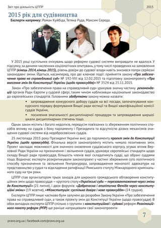 pravo.org.ua | facebook.com/pravo.org.ua
7
Звіт про діяльність ЦППР 2015
2015 рік для судівництва
У 2015 році суспільних очікувань щодо реформи судової системи виправдати не вдалося. У
підсумку,за даними численних соціологічних опитувань,у тому числі проведених на замовлення
ЦППР (кінець 2014,кінець 2015), рівень довіри до судової влади навіть знизився попри серйозні
законодавчі зміни. Йдеться, насамперед, про дві ключові події: прийняття закону «Про забезпе-
чення права на справедливий суд» № 192-VIII від 12.02.2015 та підготовку законопроекту «Про
внесення змін до Конституції України (щодо правосуддя)» № 3524 від 25.11.2015.
Закон «Про забезпечення права на справедливий суд» урахував значну частину рекоменда-
цій органів Ради Європи у судовій сфері, таким чином наблизивши національне законодавство
до європейських стандартів. Головними здобутками закону можна назвати:
• запровадження конкурсного добору суддів на всі посади, започаткування кон-
курсного порядку формування Вищої ради юстиції та Вищої кваліфікаційної комісії
суддів України,
• посилення змагальності дисциплінарної процедури та запровадження ширшої
шкали дисциплінарних стягнень тощо.
Однак закон містить і багато недоліків, передусім пов’язаних із збереженням політичних спо-
собів впливу на суддів з боку парламенту і Президента та відсутністю дієвих механізмів очи-
щення судової системи від недобросовісних суддів.
25 листопада 2015 року Президент України вніс до парламенту проект змін до Конституції
України (щодо правосуддя). Фінальна версія законопроекту містить чимало позитивних змін.
Проект закладає можливості для значного оновлення суддівського корпусу, усуває вплив Вер-
ховної Ради України на призначення і звільнення суддів, ураховує європейські стандарти щодо
складу Вищої ради правосуддя, більшість членів якої складатимуть судді, що обрані суддями
тощо. Водночас експерти розкритикували законопроект у частині збереження суто політичного
способу призначення та звільнення Генпрокурора, запровадження монополії адвокатури на
представництво у судах та відкладення ратифікації Римського статуту Міжнародного криміналь-
ного суду на три роки.
ЦППР став організатором трьох заходів для широкого громадського обговорення конститу-
ційних змін щодо правосуддя —круглого столу «Українські суди —перезавантаження через зміни
до Конституції» (21 липня), і двох форумів: «Доброчесна і аполітична Феміда через конститу-
ційні зміни» (19 жовтня), «#Конституція: суспільна довіра і нове правосуддя» (14 грудня).
Експерти ЦППР лише частково були залучені до розробки Закону України «Про забезпечення
права на справедливий суд», а також проекту змін до Конституції України (щодо правосуддя). В
обох випадках експерти ЦППР спільно з групами з конституційної і судової реформ Реанімацій-
ного пакету реформ (РПР) ще раніше напрацювали свої законопроекти
Експерти напрямку: Роман Куйбіда, Тетяна Руда, Максим Середа.
 
