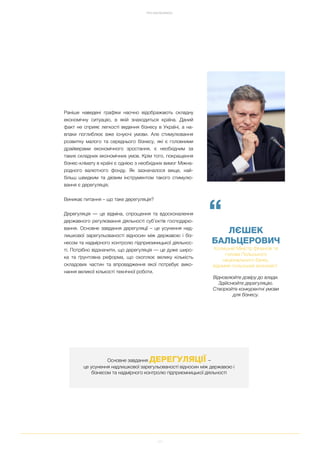 11
ПРО EASYBUSINESS
Раніше наведені графіки наочно відображають складну
економічну ситуацію, в якій знаходиться країна. Даний
факт не сприяє легкості ведення бізнесу в Україні, а на
впаки поглиблює вже існуючі умови. Але стимулювання
розвитку малого та середнього бізнесу, які є головними
драйверами економічного зростання, є необхідним за
таких складних економічних умов. Крім того, покращення
бізнес клімату в країні є однією з необхідних вимог Міжна
родного валютного фонду. Як зазначалося вище, най
більш швидким та дієвим інструментом такого стимулю
вання є дерегуляція.
Виникає питання – що таке дерегуляція?
Дерегуляція — це відміна, спрощення та вдосконалення
державного регулювання діяльності суб’єктів господарю
вання. Основне завдання дерегуляції – це усунення над
лишкової зарегульованості відносин між державою і біз
несом та надмірного контролю підприємницької діяльнос
ті. Потрібно відзначити, що дерегуляція — це дуже широ
ка та ґрунтовна реформа, що охоплює велику кількість
складових частин та впровадження якої потребує вико
нання великої кількості технічної роботи.
“
ЛЄШЕК
БАЛЬЦЕРОВИЧ
Колишній Міністр фінансів та
голова Польського
національного банку,
відомий польський економіст
Відновлюйте довіру до влади.
Здійснюйте дерегуляцію.
Створюйте конкурентні умови
для бізнесу.
Основне завдання ДЕРЕГУЛЯЦІЇ –
це усунення надлишкової зарегульованості відносин між державою і
бізнесом та надмірного контролю підприємницької діяльності
 