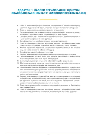 112
ДОДАТКИ
ДОДАТОК 1. ЗАСОБИ РЕГУЛЮВАННЯ, ЩО БУЛИ
СКАСОВАНІ ЗАКОНОМ №191 (ЗАКОНОПРОЕКТОМ №1580)
1. Дозвіл на ввезення ветеринарних препаратів, мікроорганізмів та патологічного матеріалу,
що містить збудників хвороб тварин, імпортного або транзитного вантажу з тваринами
2. Дозвіл на ввезення кормових добавок, преміксів і готових кормів
3. Сертифікація наявності в харчових продуктах дозволеної кількості залишків пестицидів і
агрохімікатів у харчових продуктах, що реалізуються на ринку України
4. Сертифікація пестицидів і агрохімікатів на відповідність вимогам державних стандартів та
інших нормативних документів з стандартизації
5. Сертифікація технічних засобів застосування пестицидів і агрохімікатів
6. Дозвіл на проведення промислових випробувань дослідних і експериментальних зразків
гірничошахтного устаткування та матеріалів, які застосовуються у шахтах і рудниках
7. Атестація виробництва підприємств, що здійснюють переробку, утилізацію або знищення
вилученої з обігу неякісної та небезпечної продукції
8. Сертифікат відповідності на фасовану питну воду
9. Висновок державної санітарно епідеміологічної експертизи на фасовану питну воду
10. Свідоцтво виробника про якість кожної партії продуктів лову, отриманої в порядку спеціа
льного використання риби, інших водних живих ресурсів
11. Експлуатаційний дозвіл для потужностей (об'єктів) з переробки продуктів лову
12. Обов’язкова державна експертиза проектів землеустрою, що забезпечують еколого
економічне обґрунтування сівозміни та впорядкування угідь
13. Експлуатаційний дозвіл для потужностей (об’єктів) з виробництва молока, молочної сиро
вини та молочних продуктів (у тому числі молочних продуктів для спеціального дієтичного
споживання (використання), продуктів для дитячого харчування, харчування для спортс
менів та осіб похилого віку)
14. Висновок щодо відповідності товарної біржі вимогам стосовно надання послуг з укладен
ня та реєстрації угод купівлі продажу сільськогосподарської продукції і продовольства
для державних та регіональних потреб, погашення податкової заборгованості, а також з
укладення та реєстрації зовнішньоекономічних контрактів
15. Дозвіл на встановлення або спорудження когенераційних установок на базі існуючих
енергетичних об'єктів
16. Дозвіл на проведення промислових випробувань дослідних і експериментальних зразків
гірничошахтного устаткування та матеріалів, які застосовуються у шахтах і рудниках
 