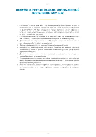 114
ДОДАТКИ
ДОДАТОК 3. ПЕРЕЛІК ЗАХОДІВ, СПРОВАДЖЕНИЙ
ПОСТАНОВОЮ КМУ №42
1. Скасування Постанови КМУ №915 “Про впровадження системи збирання, заготівлі та
утилізації відходів як вторинної сировини” та спільного наказу Мінекономіки, Мінприроди
та ДМСУ №789/414/709 "Про затвердження Порядку здiйснення митного оформлення
iмпортних товарiв у тарi i пакувальних матерiалах" задля скорочення корупційних потоків
на ринку утилізації тари та упаковки
2. Скасування державного регулювання цін на харчові продукти, що затверджені постано
вою КМУ №803 “Про заходи щодо проведення цін і тарифів на споживчому ринку”
3. Дозволити польове тестування насіння на 30 контрольних точках в різних кліматичних
зон, збільшивши обсяги насіння, що закупається
4. Скасувати довідку рахунок при реєстрації сільськогосподарської техніки
5. Визначити чітку процедуру видачі реєстраційних посвідчень про державну реєстрацію
засобів захисту рослин та дозволів на ввезення засобів захисту рослин для проведення
державних випробувань
6. Дозволити змішування зерна в портових елеваторах за згодою власників, затвердивши
технічний регламент на зерновий склад
7. Усунення можливості зловживати розподілом права на пільговий імпорт енергоефектив
ного обладнання шляхом визначення переліку енергоефективного обладнання і надання
права його ввозити усім охочим
8. Прийняти нові Правила розробки нафтових і газових родовищ, які передбачають особли
вості геологічного вивчення і розробки родовищ (покладів) нетрадиційних вуглеводневих
систем
 