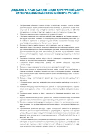 115
ДОДАТКИ
ДОДАТОК 4. ПЛАН ЗАХОДІВ ЩОДО ДЕРЕГУЛЯЦІЇ №357Р,
ЗАТВЕРЖДЕНИЙ КАБІНЕТОМ МІНІСТРІВ УКРАЇНИ
1. Удосконалення дозвільних процедур у сфері господарської діяльності шляхом запрова
дження процедури видачі документів дозвільного характеру за допомогою засобів теле
комунікацій (в електронному вигляді) та скорочення переліку документів, які суб’єктові
господарювання необхідно подати для одержання документа дозвільного характеру
2. Обмеження державного регулювання цін на продовольчі товари
3. Спрощення процедури підготовки учасниками торгів документів, необхідних для участі в
процедурах державних закупівель, а саме запровадження декларування учасниками тор
гів необхідних відомостей та проведення у разі потреби замовниками процедур закупі
вель перевірки таких відомостей без залучення учасників
4. Визначення переліку адміністративних послуг та розміру плати за їх надання
5. Зменшення кількості документів дозвільного характеру та оптимізація дозвільних проце
дур шляхом переведення на декларативний (реєстраційний, заявницький) принцип прова
дження господарської діяльності (або окремих дій, об’єктів, які не становлять значної
загрози життю та здоров’ю людей, навколишньому природному середовищу та безпекиі
держави)
6. Спрощення процедури надання звітності Фонду соціального страхування від нещасних
випадків на виробництві та професійних захворювань
7. Скасування видачі спеціального дозволу на заняття народною медициною
(цілительством)
8. Скасування видачі свідоцтва про встановлення відповідної категорії готелів
9. Виключення дозволу на добування мисливських тварин (ліцензії, відстрільної картки) з
Переліку документів дозвільного характеру у сфері господарської діяльності, затвердже
ного Законом України “Про Перелік документів дозвільного характеру у сфері господар
ської діяльності”
10. Скасування видачі експлуатаційного дозволу для потужностей з виробництва дитячого
харчування
11. Скасування видачі висновку державної санітарно епідеміологічної експертизи дитячого
харчування
12. Приведення Порядку надання спеціальних дозволів на користування надрами у відповід
ність із законодавчими актами з питань дозвільної системи у сфері господарської діяль
ності
13. Скасування видачі дозволу на роботу лабораторії із збудниками відповідної групи пато
генності
14. Надання територіальним органам центральних органів виконавчої влади та місцевим
держадміністраціям повноважень щодо видачі документів дозвільного характеру
15. Визначення маршрутів міжнародного перевезення небезпечних вантажів автотранспорт
ними засобами, рух за якими здійснюється без відповідного погодження з Державтоінс
пекцією
16. Удосконалення дозвільних процедур у сфері господарської діяльності та приведення
вітчизняних граничних норм випромінювання у відповідність з європейськими нормами
шляхом збільшення граничного допустимого рівня електромагнітних випромінювань для
діапазонів дуже високих частот та ультрависоких частот з 2,5 мкВт/см2, або 3 В/м, до 10
мкВт/см2, або 6 В/м
17. Скасування вимоги щодо ліцензування рентгенівського обладнання 1960–1990 років ви
робництва, оснащеного малопотужними рентгенівськими трубками, що перебуває в екс
плуатації, крім ліцензування рентгенотерапевтичного обладнання та радіологічних відді
лень, що використовують відкриті джерела іонізуючого випромінювання
 