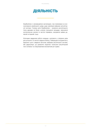 12
ПРО EASYBUSINESS
ДІЯЛЬНІСТЬ
EasyBusiness є некомерційною організацією, яка спрямована на кон
сультування українського уряду щодо реалізації реформи регулятор
ної системи. Головна мета EasyBusiness – зниження регуляторного
тиску держави на бізнес шляхом спрощення процедур, зменшення
контролюючих органів та частоти перевірок, скасування зайвих до
зволів та ліцензій, тощо.
Ключовим завданням роботи команди є допомога у створенні умов
для успішного та легкого ведення бізнесу. Найкращим інструментом у
вирішенні цього завдання виступає реформа регуляторної системи,
або дерегуляція, що дозволить водночас полегшити регуляторний
тиск на бізнес та стимулюватиме економічний ріст країни.
 