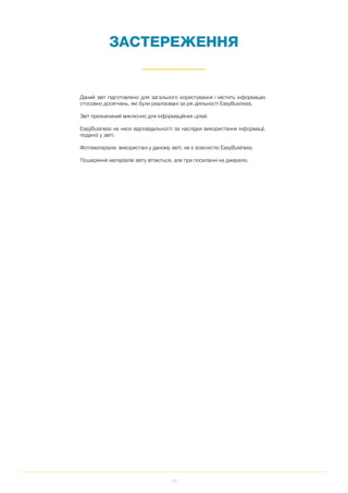 122
ЗАСТЕРЕЖЕННЯ
Даний звіт підготовлено для загального користування і містить інформацію
стосовно досягнень, які були реалізовані за рік діяльності EasyBusiness.
Звіт призначений виключно для інформаційних цілей.
EasyBusiness не несе відповідальності за наслідки використання інформації,
поданої у звіті.
Фотоматеріали, використані у даному звіті, не є власністю EasyBusiness.
Поширення матеріалів звіту вітаються, але при посиланні на джерело.
 