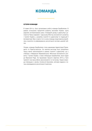 15
ПРО EASYBUSINESS
КОМАНДА
ІСТОРІЯ КОМАНДИ
В травні 2014 р. було організовано роботу команди EasyBusiness. В
рамках оголошених пріоритетів розвитку економіки України, група
радників систематизувала увесь попередній досвід в дерегуляції, до
помогла Павлу Шереметі, тодішньому Міністру економічного розвитку
і торгівлі України, у розробці стратегії по дерегуляції та подальшій її
імплементації. Вже в серпні того ж року команда представила розроб
лену стратегію по реформуванню регуляторної системи широкій пуб
ліці.
Згодом, команда EasyBusiness стала радниками Адміністрації Прези
дента та Прем’єр міністра. За жовтень листопад було розроблено
першу хвилю законопроектів в рамках стратегії з дерегуляції, що у
співпраці з Айварасом Абрамовичусом, Міністром економічного роз
витку і торгівлі України, з яким співпрацює EasyBusiness, були подані
до Верховної Ради. За підсумками першого кварталу 2015 р. було
прийнято три масштабних законопроекти та постанову. Наразі коман
да співпрацює з Jacobs, Cordova & Associates, світовим лідером з пи
тань впровадження регуляторної гільйотини.
 