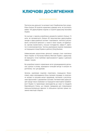 21
ДОСЯГНЕННЯ ТА РЕЗУЛЬТАТИ
КЛЮЧОВІ ДОСЯГНЕННЯ
Протягом року діяльності за активної участі EasyBusiness було розро
блено близько 30 проектів нормативно правових актів, які охоплюють
майже 150 дерегуляційних ініціатив зі Стратегії дерегуляції економіки
України.
На сьогодні з переліку розроблених документів прийнято близько 15
актів, які імплементують близько 80 першочергових дерегуляційних
заходів в сфері дозвільної системи і ліцензування, технічного регулю
вання, контрольної діяльності, а також в таких галузях, як будівницт
во, харчова промисловість, сільське господарство, сфера ІТ, нафто
газ та електроенергетика. Частина реалізованих ініціатив спрямована
на покращення позиції України в рейтингу Doing Business.
Найвагомішими результатами діяльності команди стали комплексні
Закон України та Постанова Кабінету Міністрів України з дерегуляції,
які вирішують гострі проблеми зарегульованості одразу в декількох
сферах і галузях.
Всі розроблені проекти нормативних актів супроводжувалися деталь
ною оцінкою їх впливу, враховуючи потенційні вигоди та витрати як
для бізнесу, так і для держави.
Загалом, реалізовані ініціативи сприятимуть покращенню бізнес
клімату через запровадження більш прозорих процедур та скорочен
ня часових та грошових витрат підприємців, пов’язаних з регулятор
ними відносинами з державними органами. Імплементовані дерегуля
ційні заходи також спрямовані на покращення інвестиційної привабли
вості України та гармонізацію законодавства до норм та стандартів
Європейського Союзу, що створює передумови для стимулювання
зовнішньоторгівельних відносин та збільшення притоків прямих іно
земних інвестицій з Європи.
 