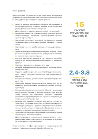 25
ДОСЯГНЕННЯ ТА РЕЗУЛЬТАТИ
СФЕРА ДОЗВОЛІВ:
Закон передбачає скасування 16 засобів регулювання, які зменшують
державний регуляторний вплив в сфері сільського господарства, харчо
вій галузі, добувній промисловості та сфері енергетики:
■ Дозвіл на ввезення ветеринарних препаратів, мікроорганізмів та
патологічного матеріалу, що містить збудників хвороб тварин, імпо
ртного або транзитного вантажу з тваринами
■ Дозвіл на ввезення кормових добавок, преміксів і готових кормів
■ Сертифікація наявності в харчових продуктах дозволеної кількості
залишків пестицидів і агрохімікатів у харчових продуктах, що реалі
зуються на ринку України
■ Сертифікація пестицидів і агрохімікатів на відповідність вимогам
державних стандартів та інших нормативних документів з стандар
тизації
■ Сертифікація технічних засобів застосування пестицидів і агрохімі
катів
■ Дозвіл на проведення промислових випробувань дослідних і експе
риментальних зразків гірничошахтного устаткування та матеріалів,
які застосовуються у шахтах і рудниках
■ Атестація виробництва підприємств, що здійснюють переробку,
утилізацію або знищення вилученої з обігу неякісної та небезпечної
продукції
■ Сертифікат відповідності на фасовану питну воду
■ Висновок державної санітарно епідеміологічної експертизи на фа
совану питну воду
■ Свідоцтво виробника про якість кожної партії продуктів лову, отри
маної в порядку спеціального використання риби, інших водних жи
вих ресурсів
■ Експлуатаційний дозвіл для потужностей (об'єктів) з переробки про
дуктів лову
■ Обов’язкова державна експертиза проектів землеустрою, що за
безпечують еколого економічне обґрунтування сівозміни та впоряд
кування угідь
■ Експлуатаційний дозвіл для потужностей (об’єктів) з виробництва
молока, молочної сировини та молочних продуктів (у тому числі мо
лочних продуктів для спеціального дієтичного споживання
(використання), продуктів для дитячого харчування, харчування для
спортсменів та осіб похилого віку)
■ Висновок щодо відповідності товарної біржі вимогам стосовно на
дання послуг з укладення та реєстрації угод купівлі продажу сільсь
когосподарської продукції і продовольства для державних та регіо
нальних потреб, погашення податкової заборгованості, а також з
укладення та реєстрації зовнішньоекономічних контрактів
■ Дозвіл на встановлення або спорудження когенераційних установок
на базі існуючих енергетичних об'єктів
■ Дозвіл на проведення промислових випробувань дослідних і експе
риментальних зразків гірничошахтного устаткування та матеріалів,
які застосовуються у шахтах і рудниках
Загальний економічний ефект від скасування 16 наведених документів
дозвільного характеру становить близько 2.4–3.8 млрд. грн.
16
ЗАСОБІВ
РЕГУЛЮВАННЯ
СКАСОВАНО
2.4 3.8
млрд. грн.
ЗАГАЛЬНИЙ
ЕКОНОМІЧНИЙ
ЕФЕКТ
 