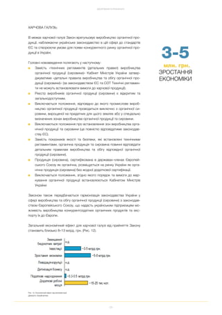 28
ДОСЯГНЕННЯ ТА РЕЗУЛЬТАТИ
3 5
млн. грн.
ЗРОСТАННЯ
ЕКОНОМІКИ
ХАРЧОВА ГАЛУЗЬ:
В межах харчової галузі Закон врегульовує виробництво органічної про
дукції, наближаючи українське законодавство в цій сфері до стандартів
ЄС та створюючи умови для появи конкурентного ринку органічної про
дукції в Україні.
Головні нововведення полягають у наступному:
■ Замість «технічних регламентів (детальних правил) виробництва
органічної продукції (сировини)» Кабінет Міністрів України затвер
джуватиме «детальні правила виробництва та обігу органічної про
дукції (сировини)» (за законодавством ЄС та СОТ Технічні регламен
ти не можуть встановлювати вимоги до харчової продукції).
■ Реєстр виробників органічної продукції (сировини) є відкритим та
загальнодоступним.
■ Виключається положення, відповідно до якого промислове вироб
ництво органічної продукції проводиться виключно з органічної си
ровини, вирощеної на придатних для цього землях або у спеціально
визначених зонах виробництва органічної продукції та сировини.
■ Виключаються положення про встановлення зон виробництва орга
нічної продукції та сировини (це повністю відповідатиме законодав
ству ЄС).
■ Замість показників якості та безпеки, які встановлені технічними
регламентами, органічна продукція та сировина повинні відповідати
детальним правилам виробництва та обігу відповідної органічної
продукції (сировини).
■ Продукція (сировина), сертифікована в державах членах Європей
ського Союзу як органічна, розміщується на ринку України як орга
нічна продукція (сировина) без жодної додаткової сертифікації.
■ Виключається положення, згідно якого порядок та вимоги до мар
кування органічної продукції встановлюються Кабінетом Міністрів
України.
Законом також передбачається гармонізація законодавства України у
сфері виробництва та обігу органічної продукції (сировини) з законодав
ством Європейського Союзу, що надасть українським підприємцям мо
жливість виробництва конкурентоздатних органічних продуктів та екс
порту їх до Європи.
Загальний економічний ефект для харчової галузі від прийняття Закону
становить близько 8–13 млрд. грн. (Рис. 12).
Рис. 12. Економічний ефект від імплементації
Джерело: EasyBusiness
 