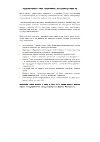 35
ДОСЯГНЕННЯ ТА РЕЗУЛЬТАТИ
ПОСИЛЕНО ЗАХИСТ ПРАВ МІНОРИТАРНИХ ІНВЕСТОРІВ (ЗУ 1255–VII)
Метою закону з одного боку є дерегуляція — спрощення господарської діяльності
акціонерних товариств, а з іншого боку – запровадження більш високих вимог для пуб
лічних акціонерних товариств, акції яких включено до біржового реєстру.
Така дерегуляція дасть можливість Україні підвищити позицію у рейтингу Doing Busi
ness та зробити акціонерні товариства привабливими для інвестування. Тим часом,
підвищення вимог до публічних акціонерних товариств посилить захист прав мінорита
рних інвесторів в Україні і суттєво наблизить Україну до виконання вимог Угоди про
асоціацію між Україною та ЄС.
Прийнятий закон приводить у відповідність законодавство, що регулює захист мінори
тарних інвесторів та дає змогу Україні покращити позиції в рейтингу Doing Business
через низку заходів:
■ Запровадження Похідного позову (право міноритарного акціонера подати позов в
інтересах товариства про відшкодування збитків)
■ Впровадження Відповідальності посадових осіб господарських товариств у випад
ку завдання шкоди товариству їхніми неправомірними діями
■ Встановлення Порядку визнання правочину, вчиненого посадовою особою,
недійсним та повернення прибутку, отриманого за результатами такого правочину
■ Надання Права позивачу на отримання відшкодування від товариства своїх витрат
у зв’язку з судовим розглядом справи за позовом до посадової особи товариства
про відшкодування завданих товариству збитків – у межах фактично одержаних
товариством сум
■ Створення Умов для переходу квазі публічних акціонерних товариств у приватну
форму
■ Введення Інституту "незалежних директорів", які будуть представляти інтереси
міноритарних акціонерів у публічних акціонерних товариствах
■ Встановлення Детального регулювання угод із заінтересованістю, яке буде врахо
вувати інтереси всіх акціонерів
Прийнятий Закон вступає в силу з 01.05.2016, через правки, внесені
відразу перед прийняттям народним депутатом Сергієм Фаєрмарком.
 