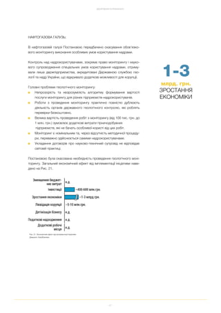 41
ДОСЯГНЕННЯ ТА РЕЗУЛЬТАТИ
НАФТОГАЗОВА ГАЛУЗЬ:
В нафтогазовій галузі Постановою передбачено скасування обов’язко
вого моніторингу виконання особливих умов користування надрами.
Контроль над надрокористувачами, зокрема право моніторингу і науко
вого супроводження спеціальних умов користування надрами, отриму
вали лише держпідприємства, акредитовані Державною службою гео
логії та надр України, що відкривало додаткові можливості для корупції.
Головні проблеми геологічного моніторингу:
■ Непрозорість та незрозумілість алгоритму формування вартості
послуги моніторингу для різних підприємств надрокористувачів.
■ Роботи з проведення моніторингу практично повністю дублюють
діяльність органів державного геологічного контролю, які роблять
перевірки безкоштовно.
■ Велика вартість проведення робіт з моніторингу (від 100 тис. грн. до
1 млн. грн.) зумовлює додаткові витрати гірничодобувних
підприємств, які не бачать особливої користі від цих робіт.
■ Моніторинг є номінальним та, через відсутність методичної процеду
ри, переважно здійснюється самими надрокористувачами.
■ Укладення договорів про науково технічний супровід не відповідає
світовій практиці.
Постановою була скасована необхідність проведення геологічного моні
торингу. Загальний економічний ефект від імплементації ініціативи наве
дено на Рис. 21.
1 3
млрд. грн.
ЗРОСТАННЯ
ЕКОНОМІКИ
Рис. 21. Економічний ефект від імплементації Ініціативи
Джерело: EasyBusiness
 