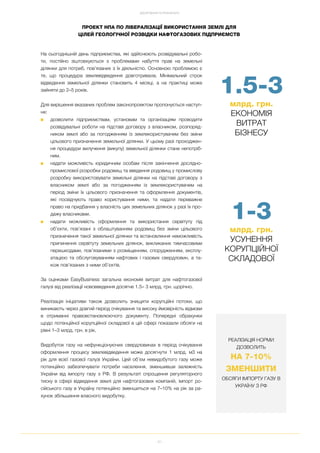 61
ДОСЯГНЕННЯ ТА РЕЗУЛЬТАТИ
На сьогоднішній день підприємства, які здійснюють розвідувальні робо
ти, постійно зіштовхуються з проблемами набуття прав на земельні
ділянки для потреб, пов’язаних з їх діяльністю. Основною проблемою є
те, що процедура землевідведення довготривала. Мінімальний строк
відведення земельної ділянки становить 4 місяці, а на практиці може
зайняти до 2–5 років.
Для вирішення вказаних проблем законопроектом пропонується наступ
не:
■ дозволити підприємствам, установам та організаціям проводити
розвідувальні роботи на підставі договору з власником, розпоряд
ником землі або за погодженням із землекористувачем без зміни
цільового призначення земельної ділянки. У цьому разі проходжен
ня процедури вилучення (викупу) земельної ділянки стане непотріб
ним.
■ надати можливість юридичним особам після закінчення дослідно
промислової розробки родовищ та введення родовищ у промислову
розробку використовувати земельні ділянки на підставі договору з
власником землі або за погодженням із землекористувачем на
період зміни їх цільового призначення та оформлення документів,
які посвідчують право користування ними, та надати переважне
право на придбання у власність цих земельних ділянок у разі їх про
дажу власниками.
■ надати можливість оформлення та використання сервітуту під
об’єкти, пов’язані з облаштуванням родовищ без зміни цільового
призначення такої земельної ділянки та встановлення неможливість
припинення сервітуту земельних ділянок, викликаних тимчасовими
перешкодами, пов’язаними з розміщенням, спорудженням, експлу
атацією та обслуговуванням нафтових і газових свердловин, а та
кож пов’язаних з ними об’єктів.
За оцінками EasyBusiness загальна економія витрат для нафтогазової
галузі від реалізації нововведення досягне 1.5– 3 млрд. грн. щорічно.
Реалізація ініціативи також дозволить знищити корупційні потоки, що
виникають через довгий період очікування та високу ймовірність відмови
в отриманні правовстановлюючого документу. Попередні обрахунки
щодо потенційної корупційної складової в цій сфері показали обсяги на
рівні 1–3 млрд. грн. в рік.
Видобуток газу на нефункціонуючих свердловинах в період очікування
оформлення процесу землевідведення може досягнути 1 млрд. м3 на
рік для всієї газової галузі України. Цей об’єм невидобутого газу може
потенційно забезпечувати потреби населення, зменшивши залежність
України від імпорту газу з РФ. В результаті спрощення регуляторного
тиску в сфері відведення землі для нафтогазових компаній, імпорт ро
сійського газу в Україну потенційно зменшиться на 7–10% на рік за ра
хунок збільшення власного видобутку.
ПРОЕКТ НПА ПО ЛІБЕРАЛІЗАЦІЇ ВИКОРИСТАННЯ ЗЕМЛІ ДЛЯ
ЦІЛЕЙ ГЕОЛОГІЧНОЇ РОЗВІДКИ НАФТОГАЗОВИХ ПІДПРИЄМСТВ
1 3
млрд. грн.
УСУНЕННЯ
КОРУПЦІЙНОЇ
СКЛАДОВОЇ
1.5 3
млрд. грн.
ЕКОНОМІЯ
ВИТРАТ
БІЗНЕСУ
РЕАЛІЗАЦІЯ НОРМИ
ДОЗВОЛИТЬ
НА 7 10%
ЗМЕНШИТИ
ОБСЯГИ ІМПОРТУ ГАЗУ В
УКРАЇНУ З РФ
 